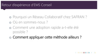 Retour d’expérience d’EMS Conseil 
oPourquoi un Réseau Collaboratif chez SAFRAN ? 
oOù en sommes-nous ? 
oComment une adoption rapide a-t-elle été possible ? 
oComment appliquer cette méthode ailleurs ?  
