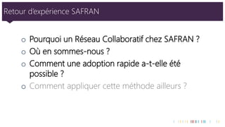Retour d’expérience SAFRAN 
oPourquoi un Réseau Collaboratif chez SAFRAN ? 
oOù en sommes-nous ? 
oComment une adoption rapide a-t-elle été possible ? 
oComment appliquer cette méthode ailleurs ?  
