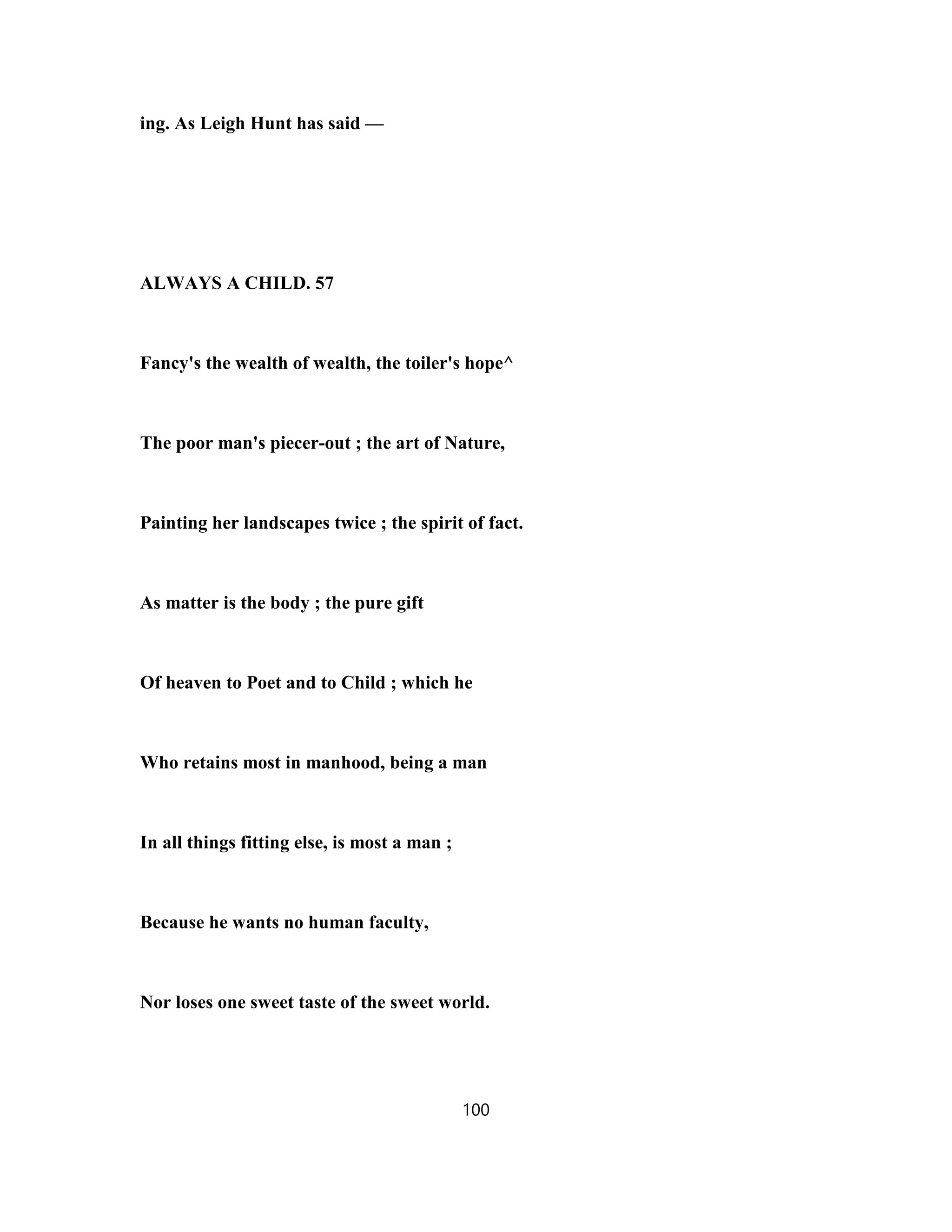 ing. As Leigh Hunt has said —
ALWAYS A CHILD. 57
Fancy's the wealth of wealth, the toiler's hope^
The poor man's piecer-out ; the art of Nature,
Painting her landscapes twice ; the spirit of fact.
As matter is the body ; the pure gift
Of heaven to Poet and to Child ; which he
Who retains most in manhood, being a man
In all things fitting else, is most a man ;
Because he wants no human faculty,
Nor loses one sweet taste of the sweet world.
100
 