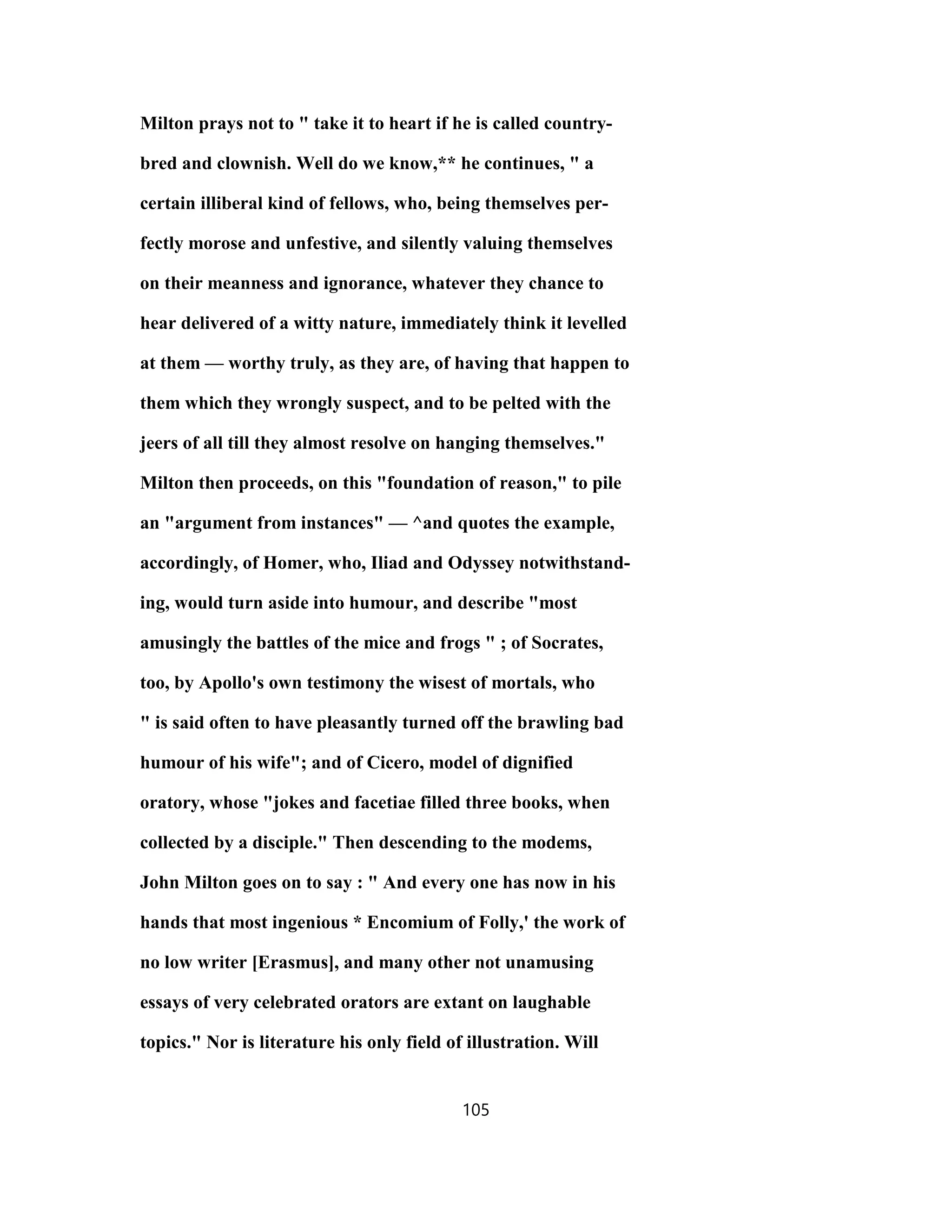 Milton prays not to " take it to heart if he is called country-
bred and clownish. Well do we know,** he continues, " a
certain illiberal kind of fellows, who, being themselves per-
fectly morose and unfestive, and silently valuing themselves
on their meanness and ignorance, whatever they chance to
hear delivered of a witty nature, immediately think it levelled
at them — worthy truly, as they are, of having that happen to
them which they wrongly suspect, and to be pelted with the
jeers of all till they almost resolve on hanging themselves."
Milton then proceeds, on this "foundation of reason," to pile
an "argument from instances" — ^and quotes the example,
accordingly, of Homer, who, Iliad and Odyssey notwithstand-
ing, would turn aside into humour, and describe "most
amusingly the battles of the mice and frogs " ; of Socrates,
too, by Apollo's own testimony the wisest of mortals, who
" is said often to have pleasantly turned off the brawling bad
humour of his wife"; and of Cicero, model of dignified
oratory, whose "jokes and facetiae filled three books, when
collected by a disciple." Then descending to the modems,
John Milton goes on to say : " And every one has now in his
hands that most ingenious * Encomium of Folly,' the work of
no low writer [Erasmus], and many other not unamusing
essays of very celebrated orators are extant on laughable
topics." Nor is literature his only field of illustration. Will
105
 