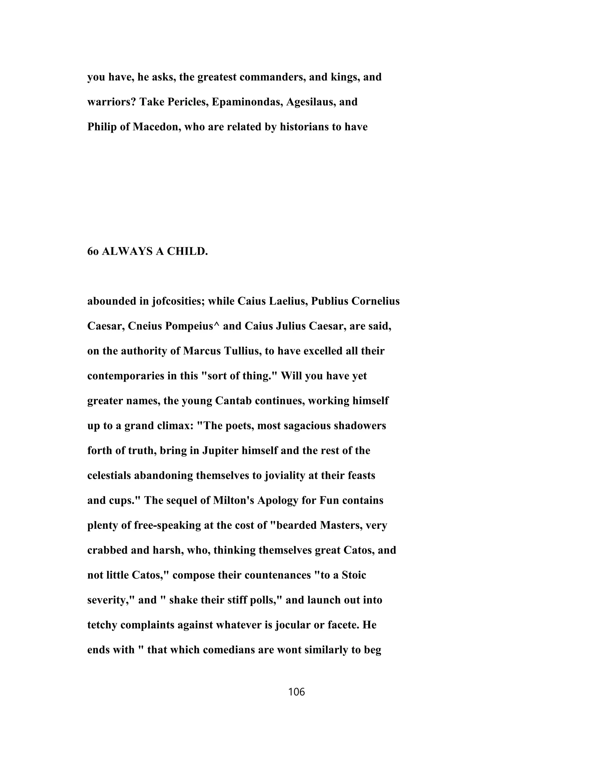 you have, he asks, the greatest commanders, and kings, and
warriors? Take Pericles, Epaminondas, Agesilaus, and
Philip of Macedon, who are related by historians to have
6o ALWAYS A CHILD.
abounded in jofcosities; while Caius Laelius, Publius Cornelius
Caesar, Cneius Pompeius^ and Caius Julius Caesar, are said,
on the authority of Marcus Tullius, to have excelled all their
contemporaries in this "sort of thing." Will you have yet
greater names, the young Cantab continues, working himself
up to a grand climax: "The poets, most sagacious shadowers
forth of truth, bring in Jupiter himself and the rest of the
celestials abandoning themselves to joviality at their feasts
and cups." The sequel of Milton's Apology for Fun contains
plenty of free-speaking at the cost of "bearded Masters, very
crabbed and harsh, who, thinking themselves great Catos, and
not little Catos," compose their countenances "to a Stoic
severity," and " shake their stiff polls," and launch out into
tetchy complaints against whatever is jocular or facete. He
ends with " that which comedians are wont similarly to beg
106
 