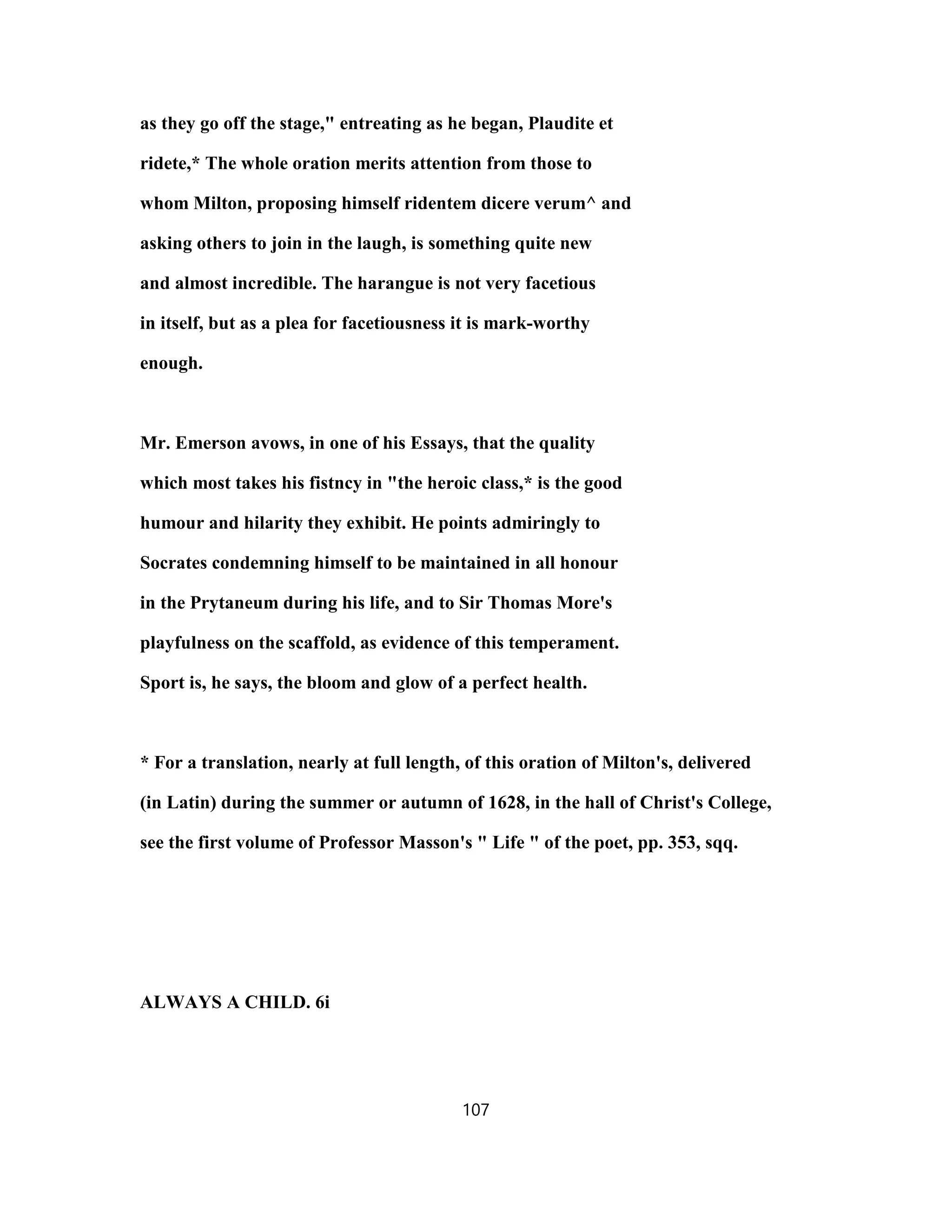 as they go off the stage," entreating as he began, Plaudite et
ridete,* The whole oration merits attention from those to
whom Milton, proposing himself ridentem dicere verum^ and
asking others to join in the laugh, is something quite new
and almost incredible. The harangue is not very facetious
in itself, but as a plea for facetiousness it is mark-worthy
enough.
Mr. Emerson avows, in one of his Essays, that the quality
which most takes his fistncy in "the heroic class,* is the good
humour and hilarity they exhibit. He points admiringly to
Socrates condemning himself to be maintained in all honour
in the Prytaneum during his life, and to Sir Thomas More's
playfulness on the scaffold, as evidence of this temperament.
Sport is, he says, the bloom and glow of a perfect health.
* For a translation, nearly at full length, of this oration of Milton's, delivered
(in Latin) during the summer or autumn of 1628, in the hall of Christ's College,
see the first volume of Professor Masson's " Life " of the poet, pp. 353, sqq.
ALWAYS A CHILD. 6i
107
 