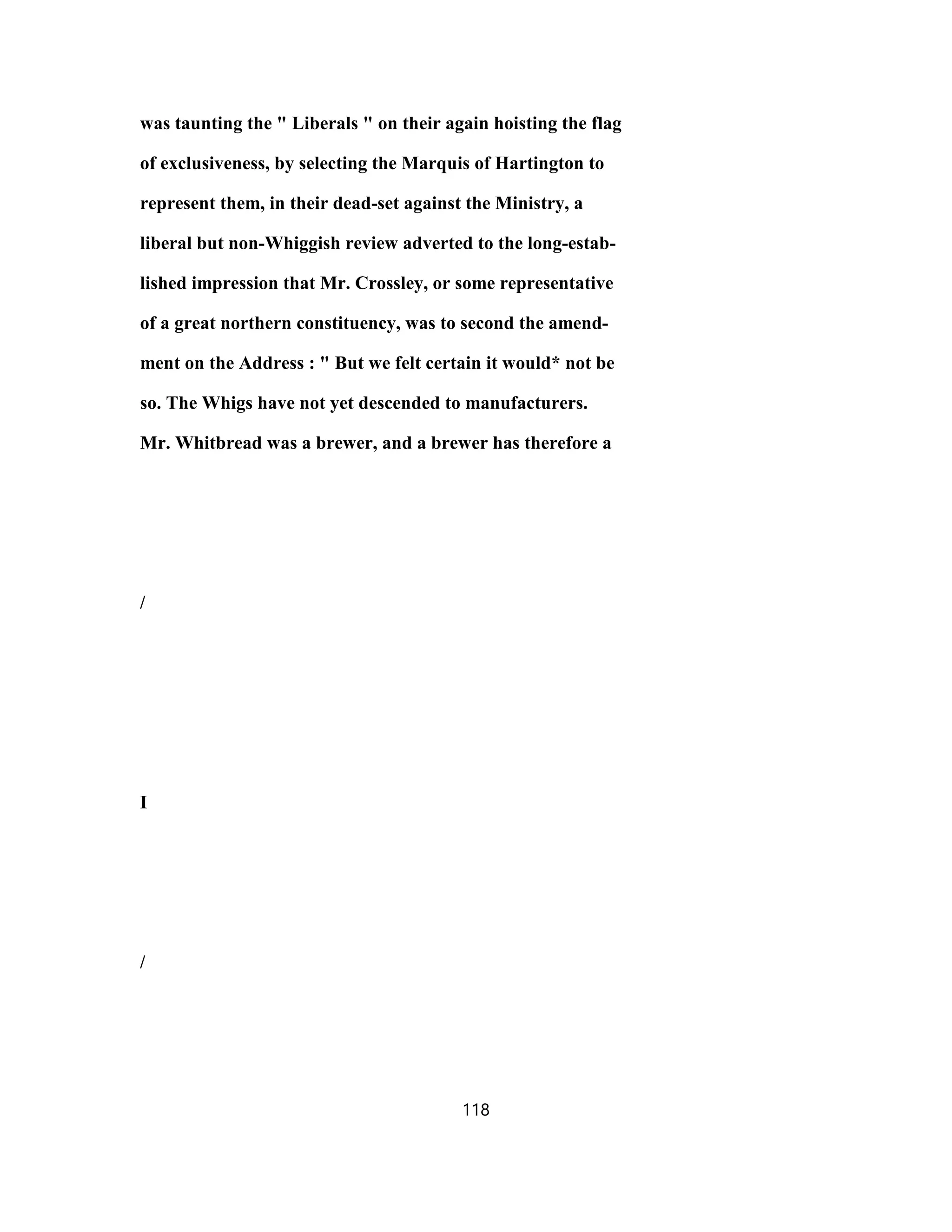 was taunting the " Liberals " on their again hoisting the flag
of exclusiveness, by selecting the Marquis of Hartington to
represent them, in their dead-set against the Ministry, a
liberal but non-Whiggish review adverted to the long-estab-
lished impression that Mr. Crossley, or some representative
of a great northern constituency, was to second the amend-
ment on the Address : " But we felt certain it would* not be
so. The Whigs have not yet descended to manufacturers.
Mr. Whitbread was a brewer, and a brewer has therefore a
/
I
/
118
 
