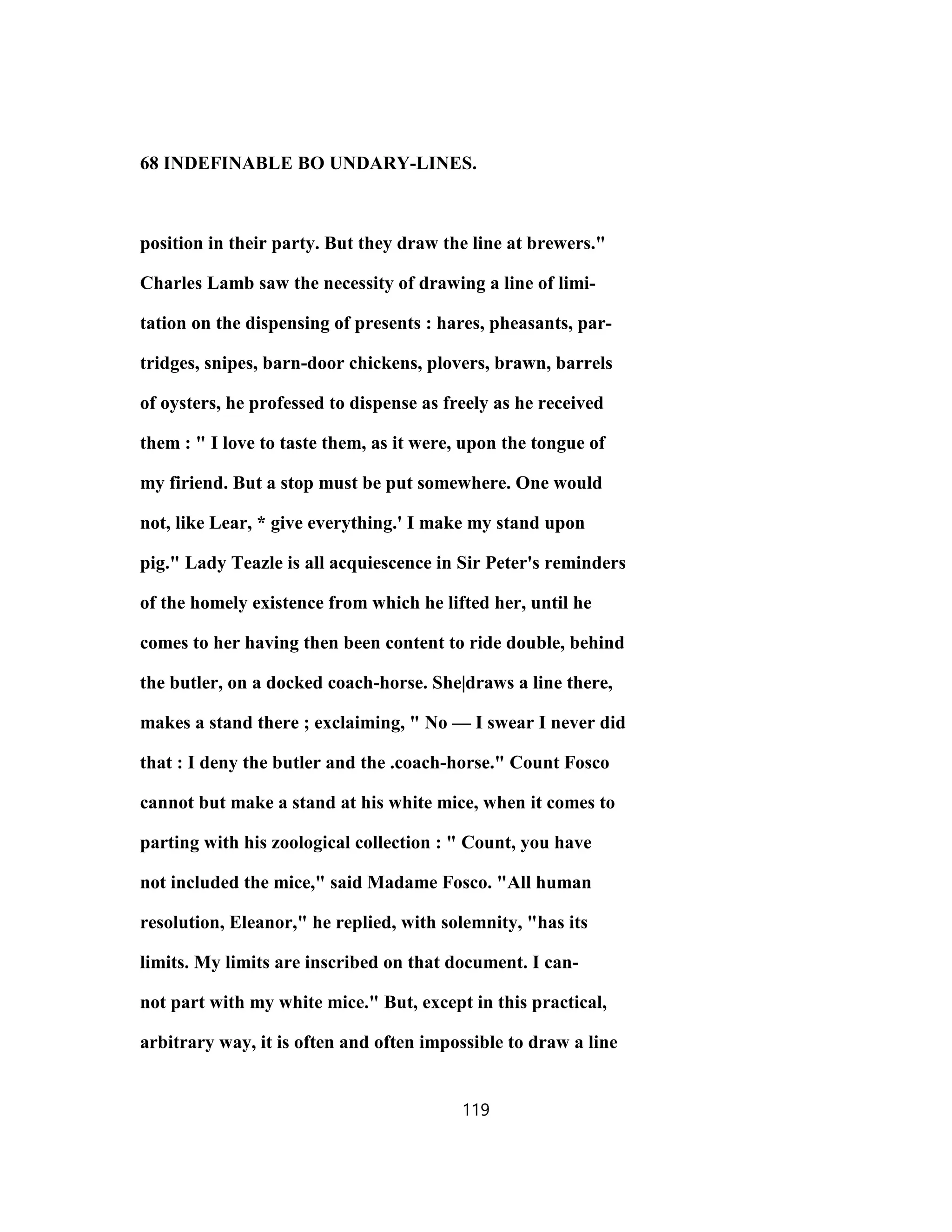 68 INDEFINABLE BO UNDARY-LINES.
position in their party. But they draw the line at brewers."
Charles Lamb saw the necessity of drawing a line of limi-
tation on the dispensing of presents : hares, pheasants, par-
tridges, snipes, barn-door chickens, plovers, brawn, barrels
of oysters, he professed to dispense as freely as he received
them : " I love to taste them, as it were, upon the tongue of
my firiend. But a stop must be put somewhere. One would
not, like Lear, * give everything.' I make my stand upon
pig." Lady Teazle is all acquiescence in Sir Peter's reminders
of the homely existence from which he lifted her, until he
comes to her having then been content to ride double, behind
the butler, on a docked coach-horse. She|draws a line there,
makes a stand there ; exclaiming, " No — I swear I never did
that : I deny the butler and the .coach-horse." Count Fosco
cannot but make a stand at his white mice, when it comes to
parting with his zoological collection : " Count, you have
not included the mice," said Madame Fosco. "All human
resolution, Eleanor," he replied, with solemnity, "has its
limits. My limits are inscribed on that document. I can-
not part with my white mice." But, except in this practical,
arbitrary way, it is often and often impossible to draw a line
119
 