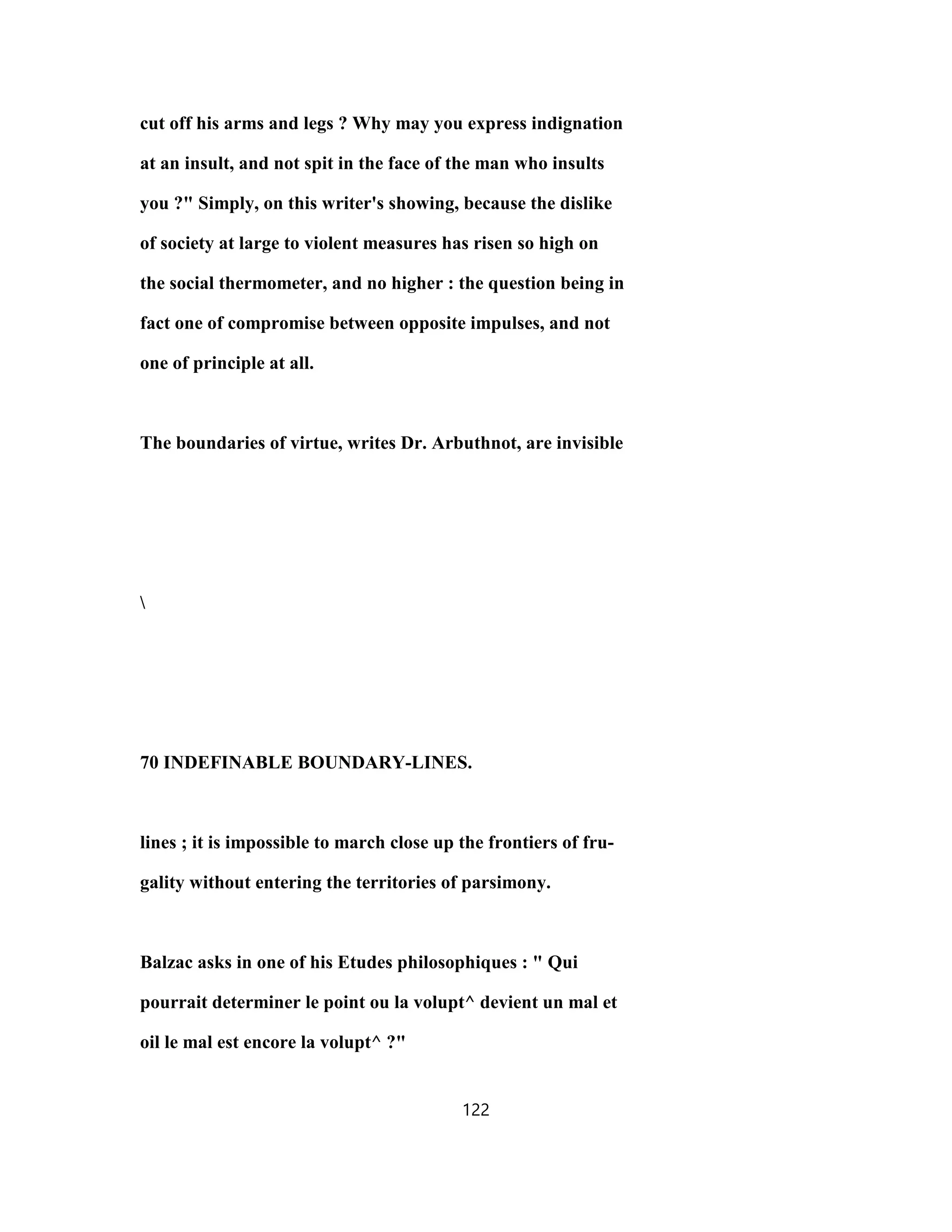cut off his arms and legs ? Why may you express indignation
at an insult, and not spit in the face of the man who insults
you ?" Simply, on this writer's showing, because the dislike
of society at large to violent measures has risen so high on
the social thermometer, and no higher : the question being in
fact one of compromise between opposite impulses, and not
one of principle at all.
The boundaries of virtue, writes Dr. Arbuthnot, are invisible

70 INDEFINABLE BOUNDARY-LINES.
lines ; it is impossible to march close up the frontiers of fru-
gality without entering the territories of parsimony.
Balzac asks in one of his Etudes philosophiques : " Qui
pourrait determiner le point ou la volupt^ devient un mal et
oil le mal est encore la volupt^ ?"
122
 