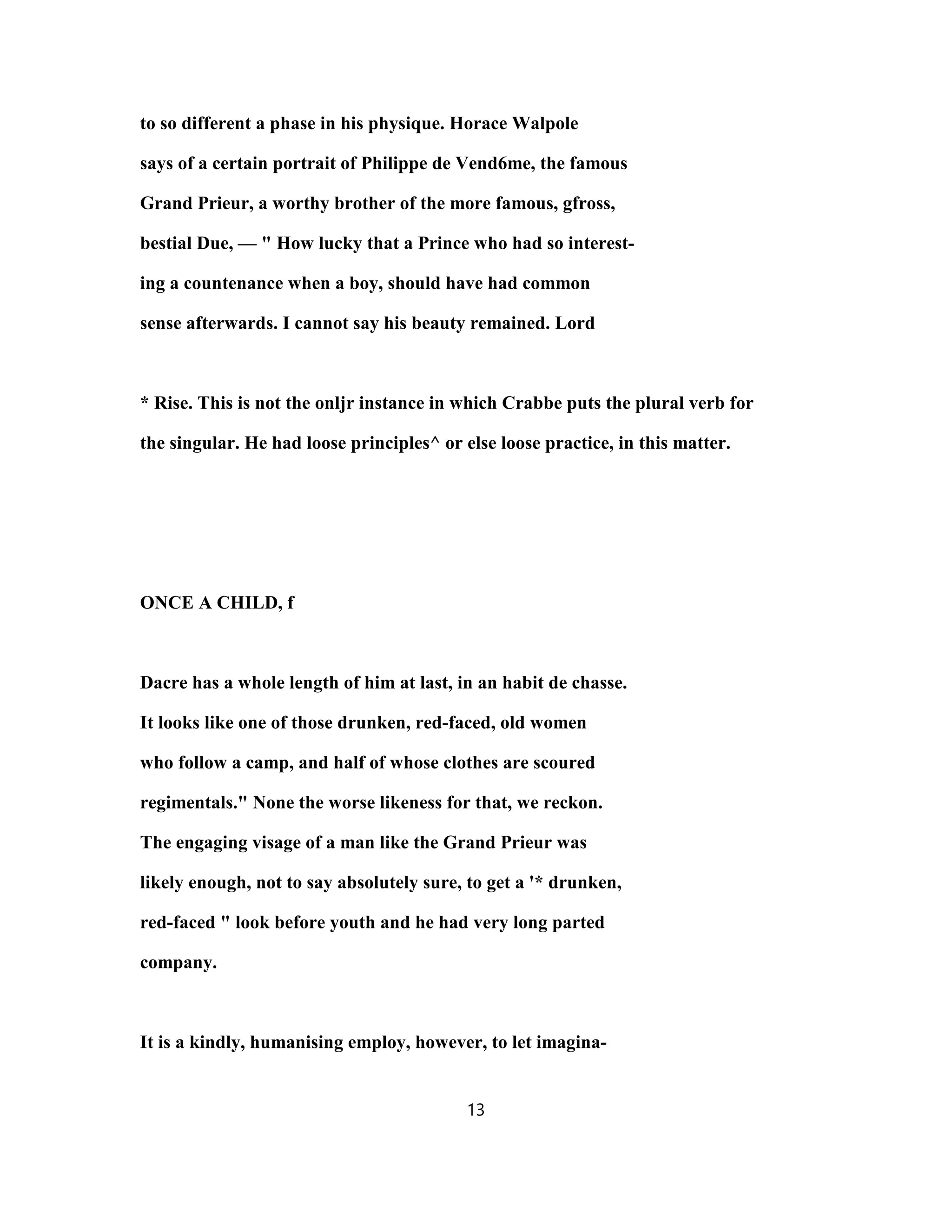 to so different a phase in his physique. Horace Walpole
says of a certain portrait of Philippe de Vend6me, the famous
Grand Prieur, a worthy brother of the more famous, gfross,
bestial Due, — " How lucky that a Prince who had so interest-
ing a countenance when a boy, should have had common
sense afterwards. I cannot say his beauty remained. Lord
* Rise. This is not the onljr instance in which Crabbe puts the plural verb for
the singular. He had loose principles^ or else loose practice, in this matter.
ONCE A CHILD, f
Dacre has a whole length of him at last, in an habit de chasse.
It looks like one of those drunken, red-faced, old women
who follow a camp, and half of whose clothes are scoured
regimentals." None the worse likeness for that, we reckon.
The engaging visage of a man like the Grand Prieur was
likely enough, not to say absolutely sure, to get a '* drunken,
red-faced " look before youth and he had very long parted
company.
It is a kindly, humanising employ, however, to let imagina-
13
 