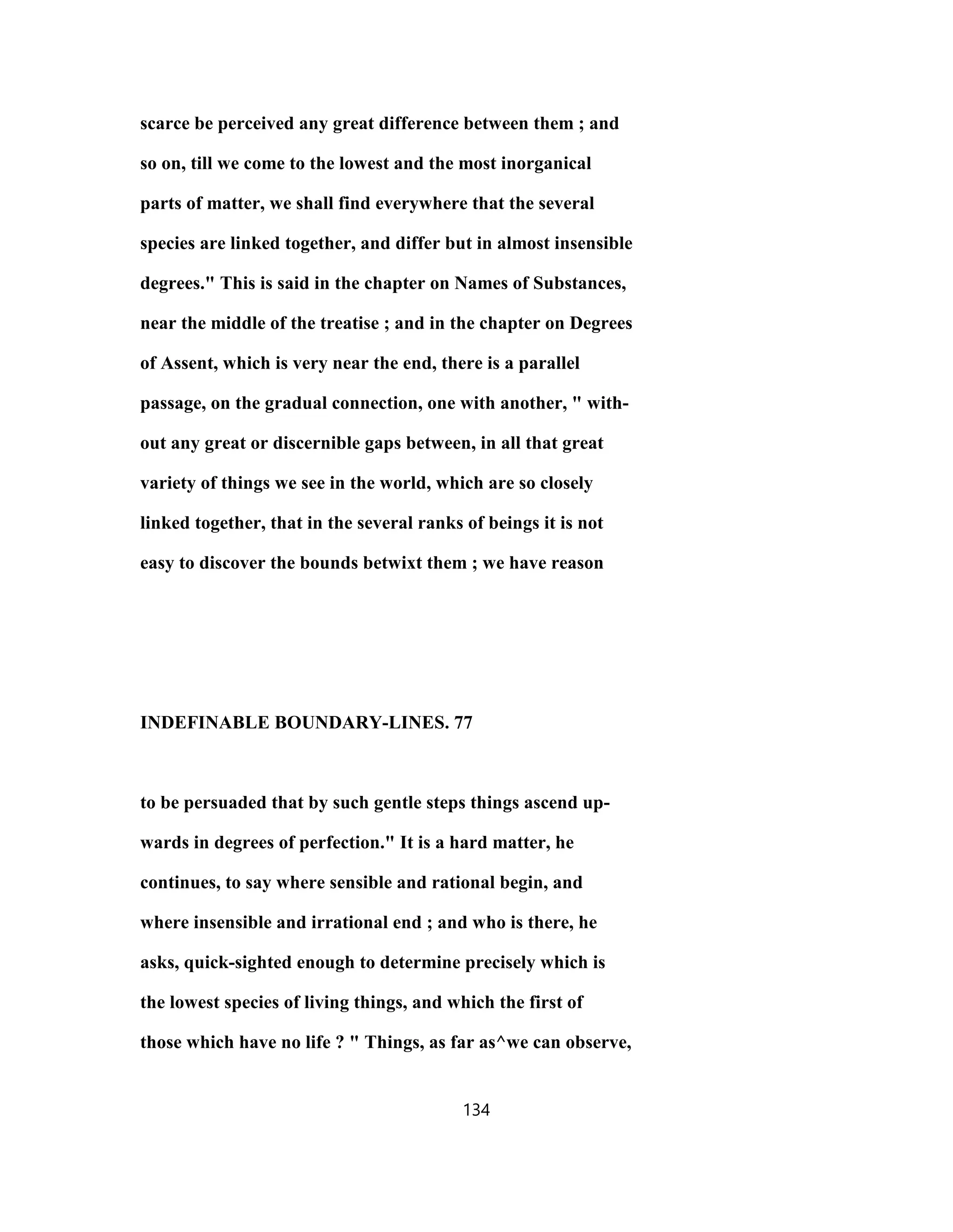 scarce be perceived any great difference between them ; and
so on, till we come to the lowest and the most inorganical
parts of matter, we shall find everywhere that the several
species are linked together, and differ but in almost insensible
degrees." This is said in the chapter on Names of Substances,
near the middle of the treatise ; and in the chapter on Degrees
of Assent, which is very near the end, there is a parallel
passage, on the gradual connection, one with another, " with-
out any great or discernible gaps between, in all that great
variety of things we see in the world, which are so closely
linked together, that in the several ranks of beings it is not
easy to discover the bounds betwixt them ; we have reason
INDEFINABLE BOUNDARY-LINES. 77
to be persuaded that by such gentle steps things ascend up-
wards in degrees of perfection." It is a hard matter, he
continues, to say where sensible and rational begin, and
where insensible and irrational end ; and who is there, he
asks, quick-sighted enough to determine precisely which is
the lowest species of living things, and which the first of
those which have no life ? " Things, as far as^we can observe,
134
 