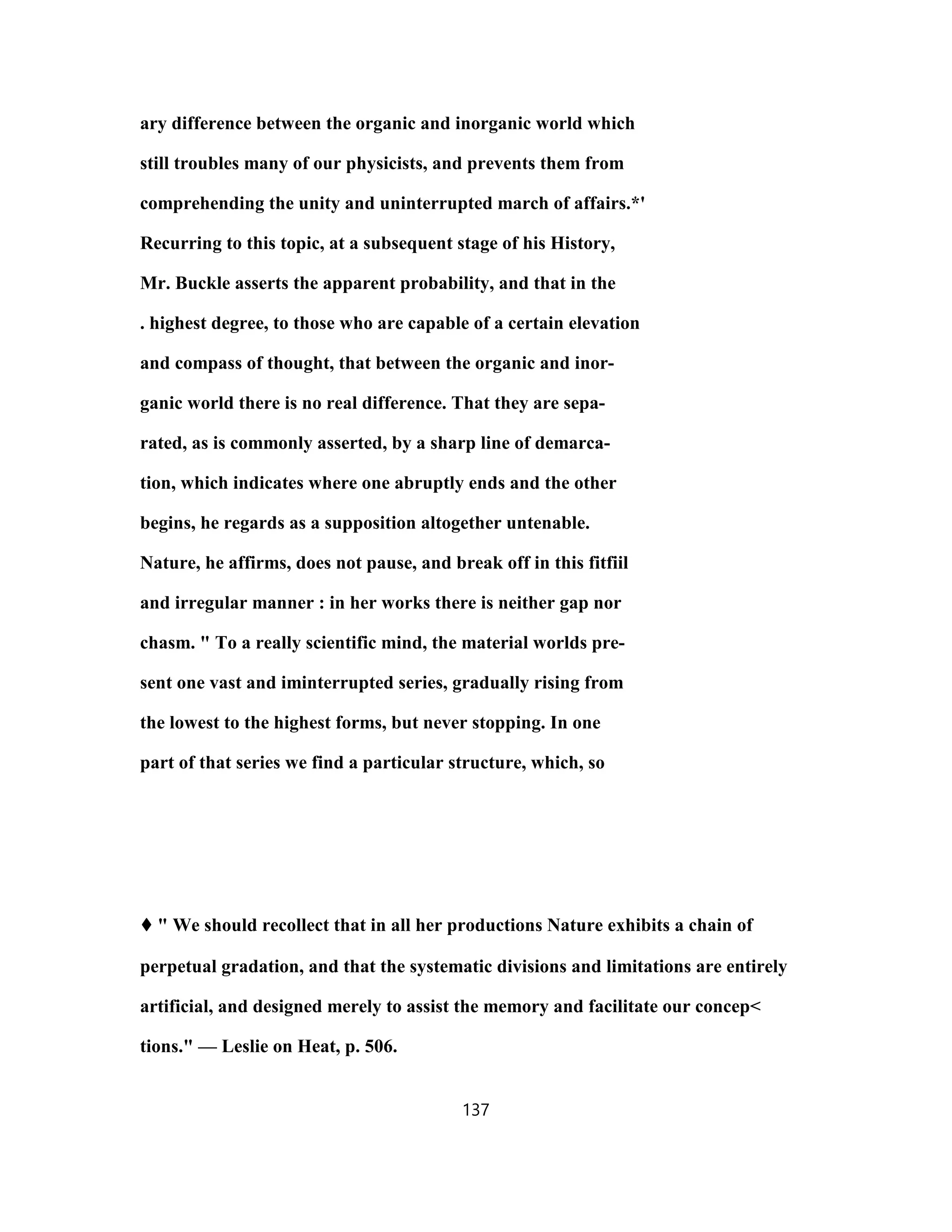 ary difference between the organic and inorganic world which
still troubles many of our physicists, and prevents them from
comprehending the unity and uninterrupted march of affairs.*'
Recurring to this topic, at a subsequent stage of his History,
Mr. Buckle asserts the apparent probability, and that in the
. highest degree, to those who are capable of a certain elevation
and compass of thought, that between the organic and inor-
ganic world there is no real difference. That they are sepa-
rated, as is commonly asserted, by a sharp line of demarca-
tion, which indicates where one abruptly ends and the other
begins, he regards as a supposition altogether untenable.
Nature, he affirms, does not pause, and break off in this fitfiil
and irregular manner : in her works there is neither gap nor
chasm. " To a really scientific mind, the material worlds pre-
sent one vast and iminterrupted series, gradually rising from
the lowest to the highest forms, but never stopping. In one
part of that series we find a particular structure, which, so
♦♦♦♦ " We should recollect that in all her productions Nature exhibits a chain of
perpetual gradation, and that the systematic divisions and limitations are entirely
artificial, and designed merely to assist the memory and facilitate our concep<
tions." — Leslie on Heat, p. 506.
137
 