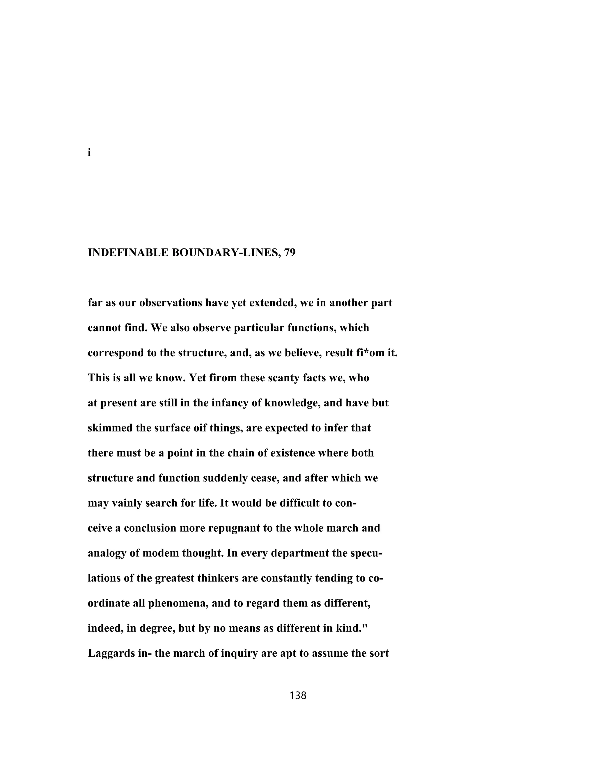 i
INDEFINABLE BOUNDARY-LINES, 79
far as our observations have yet extended, we in another part
cannot find. We also observe particular functions, which
correspond to the structure, and, as we believe, result fi*om it.
This is all we know. Yet firom these scanty facts we, who
at present are still in the infancy of knowledge, and have but
skimmed the surface oif things, are expected to infer that
there must be a point in the chain of existence where both
structure and function suddenly cease, and after which we
may vainly search for life. It would be difficult to con-
ceive a conclusion more repugnant to the whole march and
analogy of modem thought. In every department the specu-
lations of the greatest thinkers are constantly tending to co-
ordinate all phenomena, and to regard them as different,
indeed, in degree, but by no means as different in kind."
Laggards in- the march of inquiry are apt to assume the sort
138
 