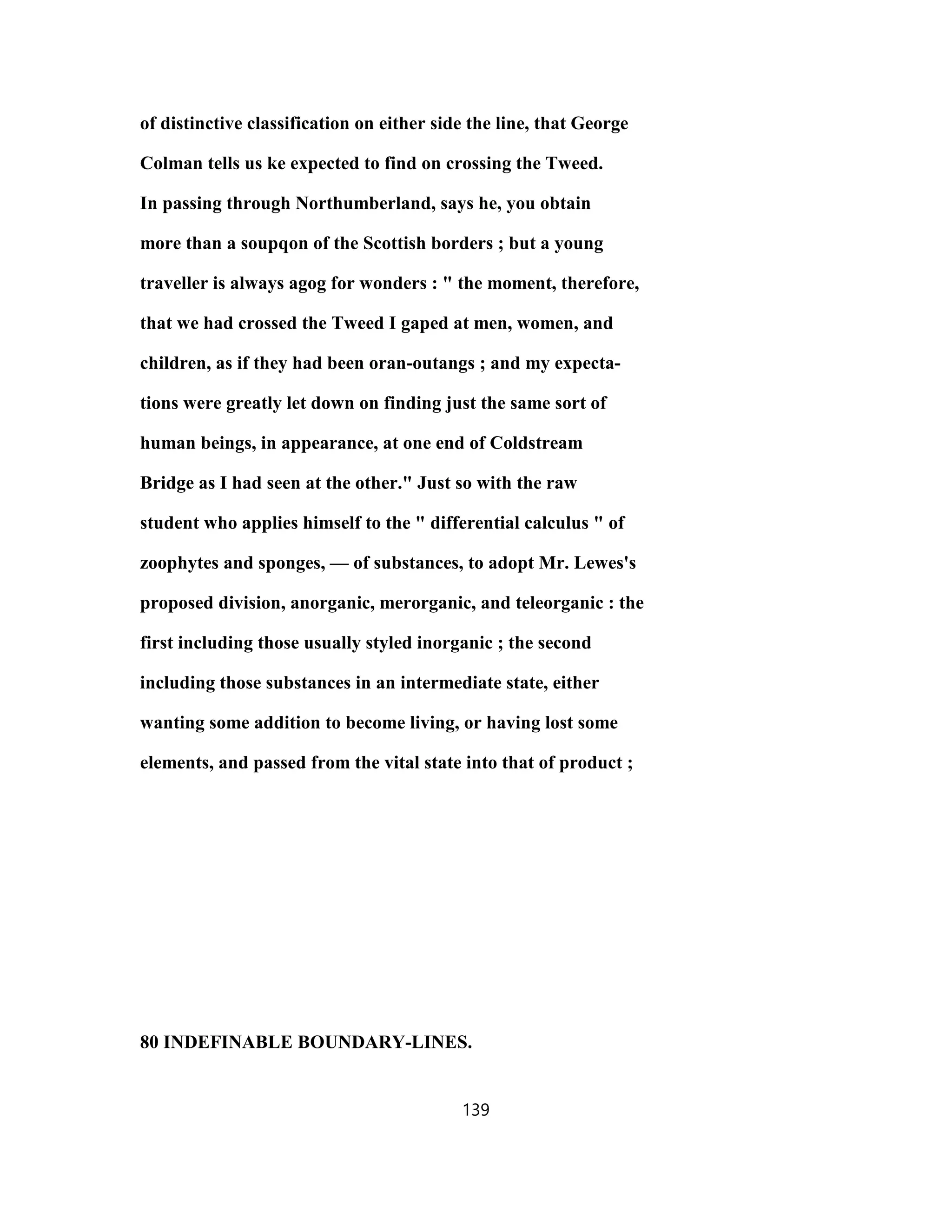 of distinctive classification on either side the line, that George
Colman tells us ke expected to find on crossing the Tweed.
In passing through Northumberland, says he, you obtain
more than a soupqon of the Scottish borders ; but a young
traveller is always agog for wonders : " the moment, therefore,
that we had crossed the Tweed I gaped at men, women, and
children, as if they had been oran-outangs ; and my expecta-
tions were greatly let down on finding just the same sort of
human beings, in appearance, at one end of Coldstream
Bridge as I had seen at the other." Just so with the raw
student who applies himself to the " differential calculus " of
zoophytes and sponges, — of substances, to adopt Mr. Lewes's
proposed division, anorganic, merorganic, and teleorganic : the
first including those usually styled inorganic ; the second
including those substances in an intermediate state, either
wanting some addition to become living, or having lost some
elements, and passed from the vital state into that of product ;
80 INDEFINABLE BOUNDARY-LINES.
139
 