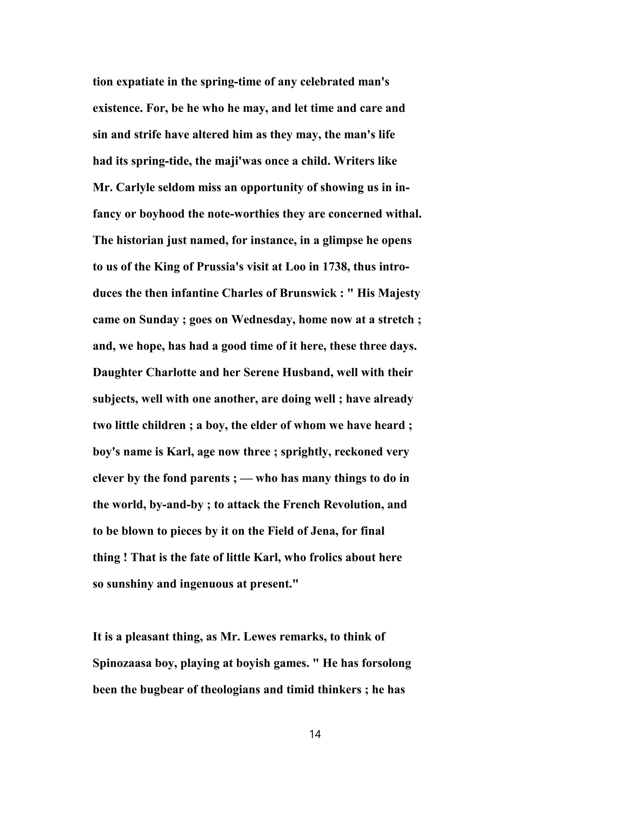 tion expatiate in the spring-time of any celebrated man's
existence. For, be he who he may, and let time and care and
sin and strife have altered him as they may, the man's life
had its spring-tide, the maji'was once a child. Writers like
Mr. Carlyle seldom miss an opportunity of showing us in in-
fancy or boyhood the note-worthies they are concerned withal.
The historian just named, for instance, in a glimpse he opens
to us of the King of Prussia's visit at Loo in 1738, thus intro-
duces the then infantine Charles of Brunswick : " His Majesty
came on Sunday ; goes on Wednesday, home now at a stretch ;
and, we hope, has had a good time of it here, these three days.
Daughter Charlotte and her Serene Husband, well with their
subjects, well with one another, are doing well ; have already
two little children ; a boy, the elder of whom we have heard ;
boy's name is Karl, age now three ; sprightly, reckoned very
clever by the fond parents ; — who has many things to do in
the world, by-and-by ; to attack the French Revolution, and
to be blown to pieces by it on the Field of Jena, for final
thing ! That is the fate of little Karl, who frolics about here
so sunshiny and ingenuous at present."
It is a pleasant thing, as Mr. Lewes remarks, to think of
Spinozaasa boy, playing at boyish games. " He has forsolong
been the bugbear of theologians and timid thinkers ; he has
14
 