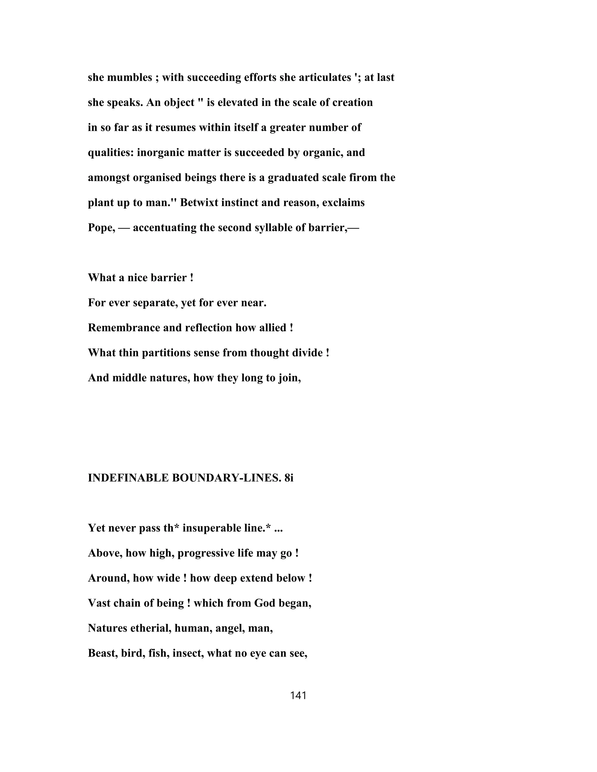 she mumbles ; with succeeding efforts she articulates '; at last
she speaks. An object " is elevated in the scale of creation
in so far as it resumes within itself a greater number of
qualities: inorganic matter is succeeded by organic, and
amongst organised beings there is a graduated scale firom the
plant up to man.'' Betwixt instinct and reason, exclaims
Pope, — accentuating the second syllable of barrier,—
What a nice barrier !
For ever separate, yet for ever near.
Remembrance and reflection how allied !
What thin partitions sense from thought divide !
And middle natures, how they long to join,
INDEFINABLE BOUNDARY-LINES. 8i
Yet never pass th* insuperable line.* ...
Above, how high, progressive life may go !
Around, how wide ! how deep extend below !
Vast chain of being ! which from God began,
Natures etherial, human, angel, man,
Beast, bird, fish, insect, what no eye can see,
141
 