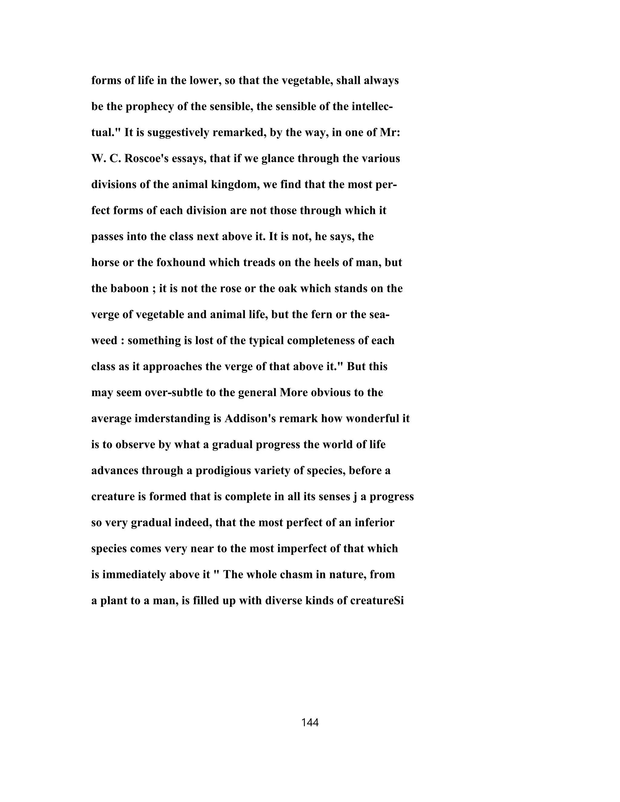 forms of life in the lower, so that the vegetable, shall always
be the prophecy of the sensible, the sensible of the intellec-
tual." It is suggestively remarked, by the way, in one of Mr:
W. C. Roscoe's essays, that if we glance through the various
divisions of the animal kingdom, we find that the most per-
fect forms of each division are not those through which it
passes into the class next above it. It is not, he says, the
horse or the foxhound which treads on the heels of man, but
the baboon ; it is not the rose or the oak which stands on the
verge of vegetable and animal life, but the fern or the sea-
weed : something is lost of the typical completeness of each
class as it approaches the verge of that above it." But this
may seem over-subtle to the general More obvious to the
average imderstanding is Addison's remark how wonderful it
is to observe by what a gradual progress the world of life
advances through a prodigious variety of species, before a
creature is formed that is complete in all its senses j a progress
so very gradual indeed, that the most perfect of an inferior
species comes very near to the most imperfect of that which
is immediately above it " The whole chasm in nature, from
a plant to a man, is filled up with diverse kinds of creatureSi
144
 