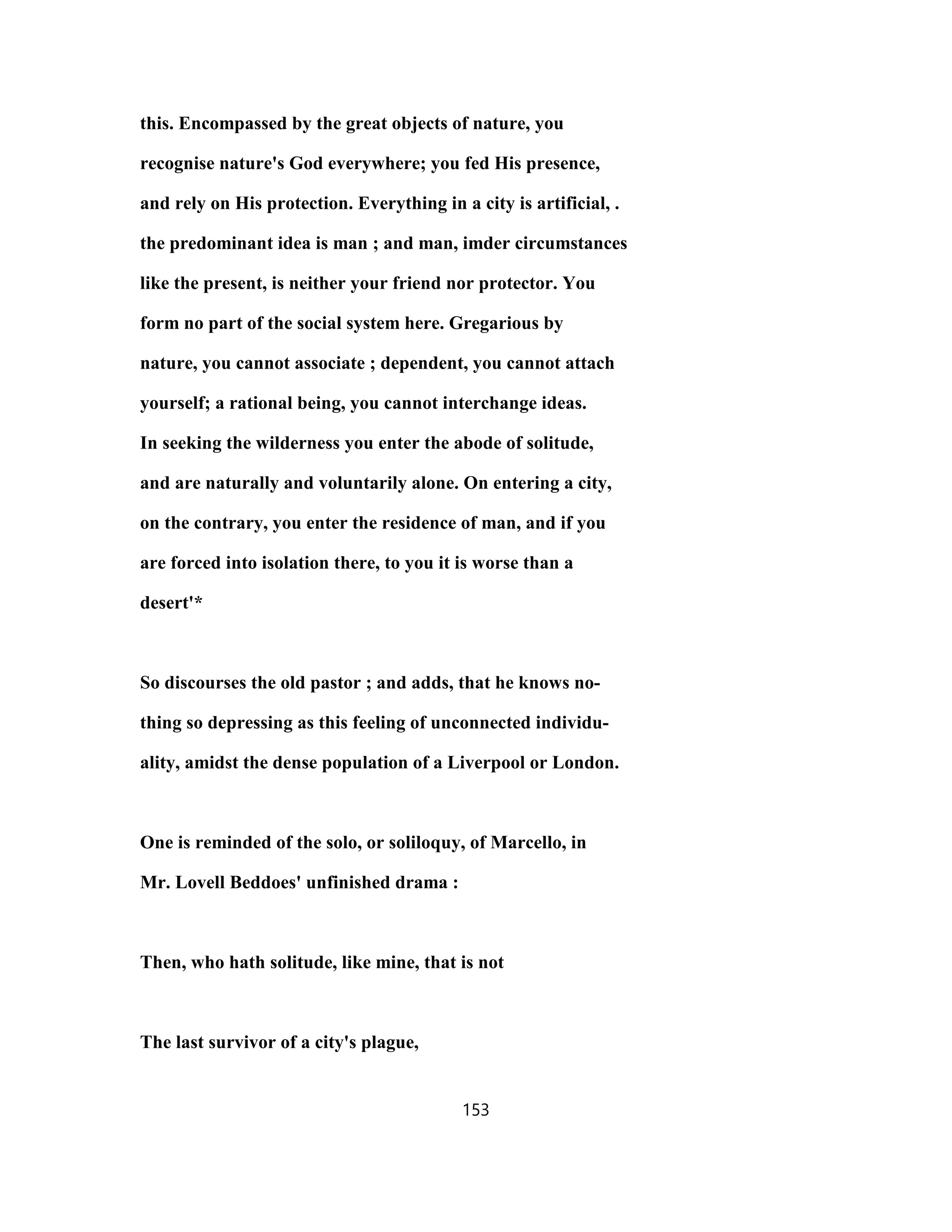 this. Encompassed by the great objects of nature, you
recognise nature's God everywhere; you fed His presence,
and rely on His protection. Everything in a city is artificial, .
the predominant idea is man ; and man, imder circumstances
like the present, is neither your friend nor protector. You
form no part of the social system here. Gregarious by
nature, you cannot associate ; dependent, you cannot attach
yourself; a rational being, you cannot interchange ideas.
In seeking the wilderness you enter the abode of solitude,
and are naturally and voluntarily alone. On entering a city,
on the contrary, you enter the residence of man, and if you
are forced into isolation there, to you it is worse than a
desert'*
So discourses the old pastor ; and adds, that he knows no-
thing so depressing as this feeling of unconnected individu-
ality, amidst the dense population of a Liverpool or London.
One is reminded of the solo, or soliloquy, of Marcello, in
Mr. Lovell Beddoes' unfinished drama :
Then, who hath solitude, like mine, that is not
The last survivor of a city's plague,
153
 