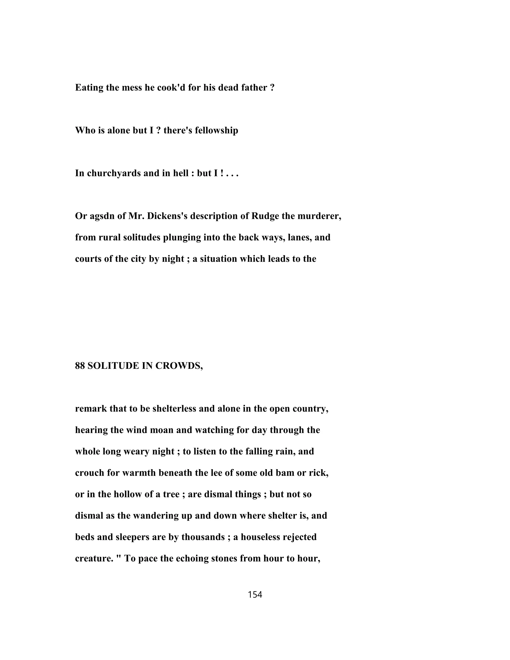 Eating the mess he cook'd for his dead father ?
Who is alone but I ? there's fellowship
In churchyards and in hell : but I ! . . .
Or agsdn of Mr. Dickens's description of Rudge the murderer,
from rural solitudes plunging into the back ways, lanes, and
courts of the city by night ; a situation which leads to the
88 SOLITUDE IN CROWDS,
remark that to be shelterless and alone in the open country,
hearing the wind moan and watching for day through the
whole long weary night ; to listen to the falling rain, and
crouch for warmth beneath the lee of some old bam or rick,
or in the hollow of a tree ; are dismal things ; but not so
dismal as the wandering up and down where shelter is, and
beds and sleepers are by thousands ; a houseless rejected
creature. " To pace the echoing stones from hour to hour,
154
 