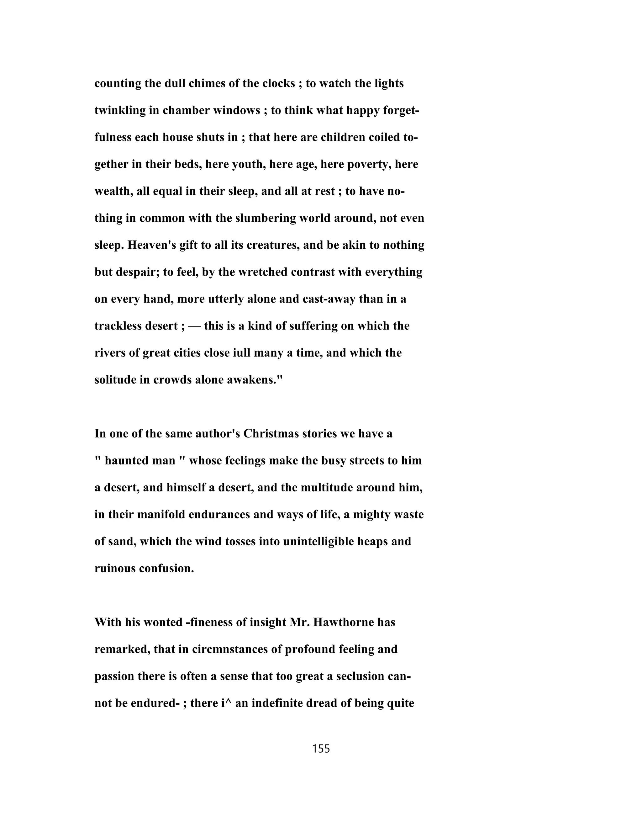 counting the dull chimes of the clocks ; to watch the lights
twinkling in chamber windows ; to think what happy forget-
fulness each house shuts in ; that here are children coiled to-
gether in their beds, here youth, here age, here poverty, here
wealth, all equal in their sleep, and all at rest ; to have no-
thing in common with the slumbering world around, not even
sleep. Heaven's gift to all its creatures, and be akin to nothing
but despair; to feel, by the wretched contrast with everything
on every hand, more utterly alone and cast-away than in a
trackless desert ; — this is a kind of suffering on which the
rivers of great cities close iull many a time, and which the
solitude in crowds alone awakens."
In one of the same author's Christmas stories we have a
" haunted man " whose feelings make the busy streets to him
a desert, and himself a desert, and the multitude around him,
in their manifold endurances and ways of life, a mighty waste
of sand, which the wind tosses into unintelligible heaps and
ruinous confusion.
With his wonted -fineness of insight Mr. Hawthorne has
remarked, that in circmnstances of profound feeling and
passion there is often a sense that too great a seclusion can-
not be endured- ; there i^ an indefinite dread of being quite
155
 