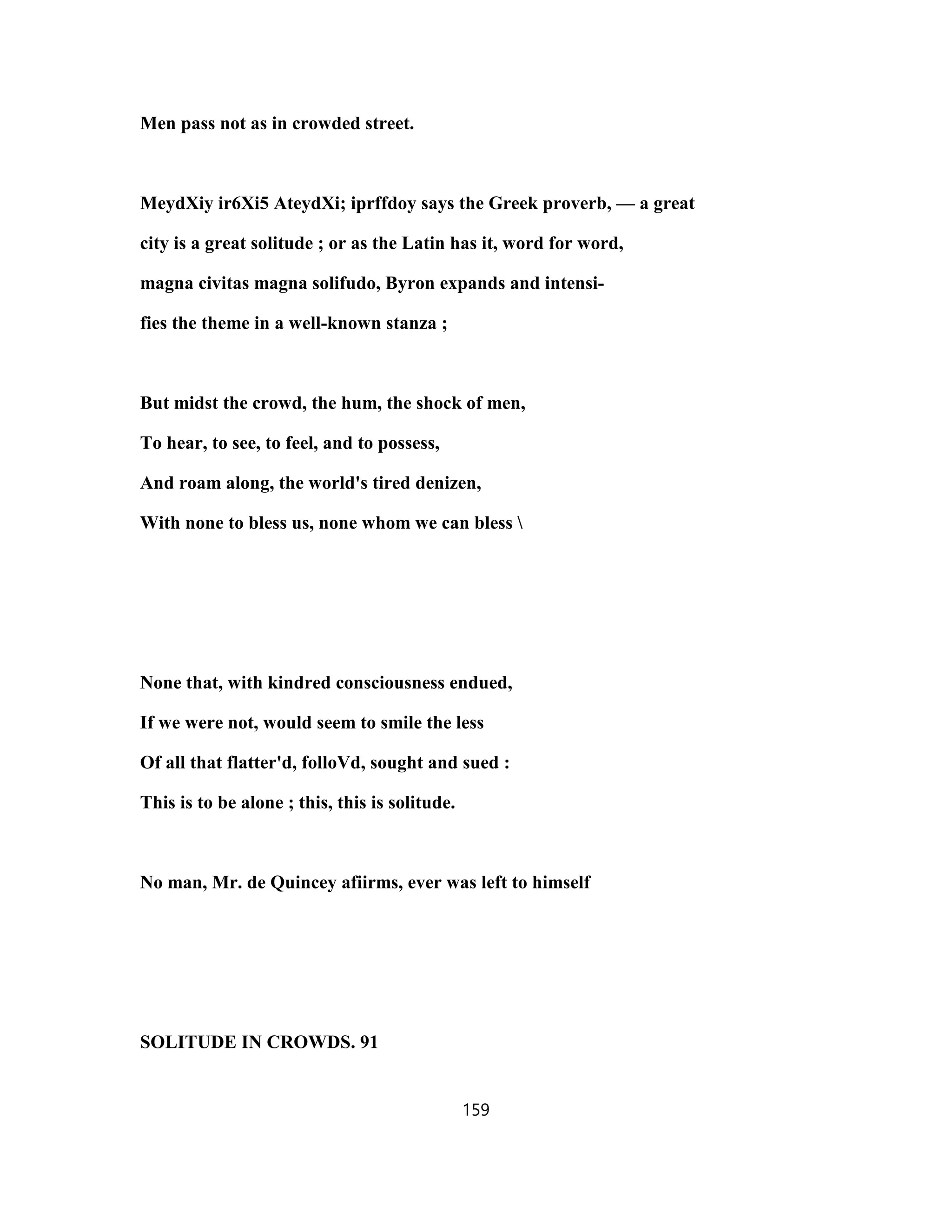 Men pass not as in crowded street.
MeydXiy ir6Xi5 AteydXi; iprffdoy says the Greek proverb, — a great
city is a great solitude ; or as the Latin has it, word for word,
magna civitas magna solifudo, Byron expands and intensi-
fies the theme in a well-known stanza ;
But midst the crowd, the hum, the shock of men,
To hear, to see, to feel, and to possess,
And roam along, the world's tired denizen,
With none to bless us, none whom we can bless 
None that, with kindred consciousness endued,
If we were not, would seem to smile the less
Of all that flatter'd, folloVd, sought and sued :
This is to be alone ; this, this is solitude.
No man, Mr. de Quincey afiirms, ever was left to himself
SOLITUDE IN CROWDS. 91
159
 