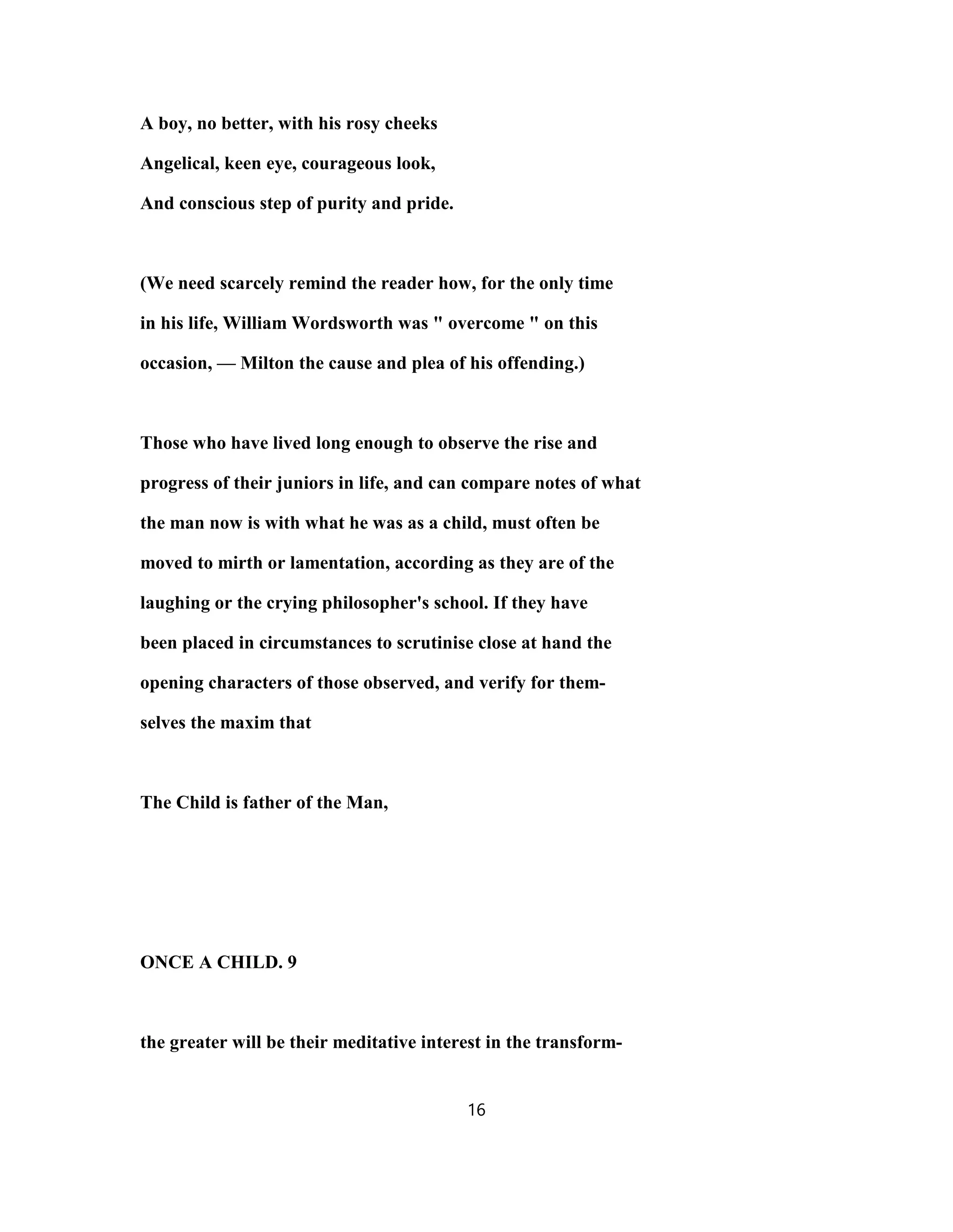 A boy, no better, with his rosy cheeks
Angelical, keen eye, courageous look,
And conscious step of purity and pride.
(We need scarcely remind the reader how, for the only time
in his life, William Wordsworth was " overcome " on this
occasion, — Milton the cause and plea of his offending.)
Those who have lived long enough to observe the rise and
progress of their juniors in life, and can compare notes of what
the man now is with what he was as a child, must often be
moved to mirth or lamentation, according as they are of the
laughing or the crying philosopher's school. If they have
been placed in circumstances to scrutinise close at hand the
opening characters of those observed, and verify for them-
selves the maxim that
The Child is father of the Man,
ONCE A CHILD. 9
the greater will be their meditative interest in the transform-
16
 