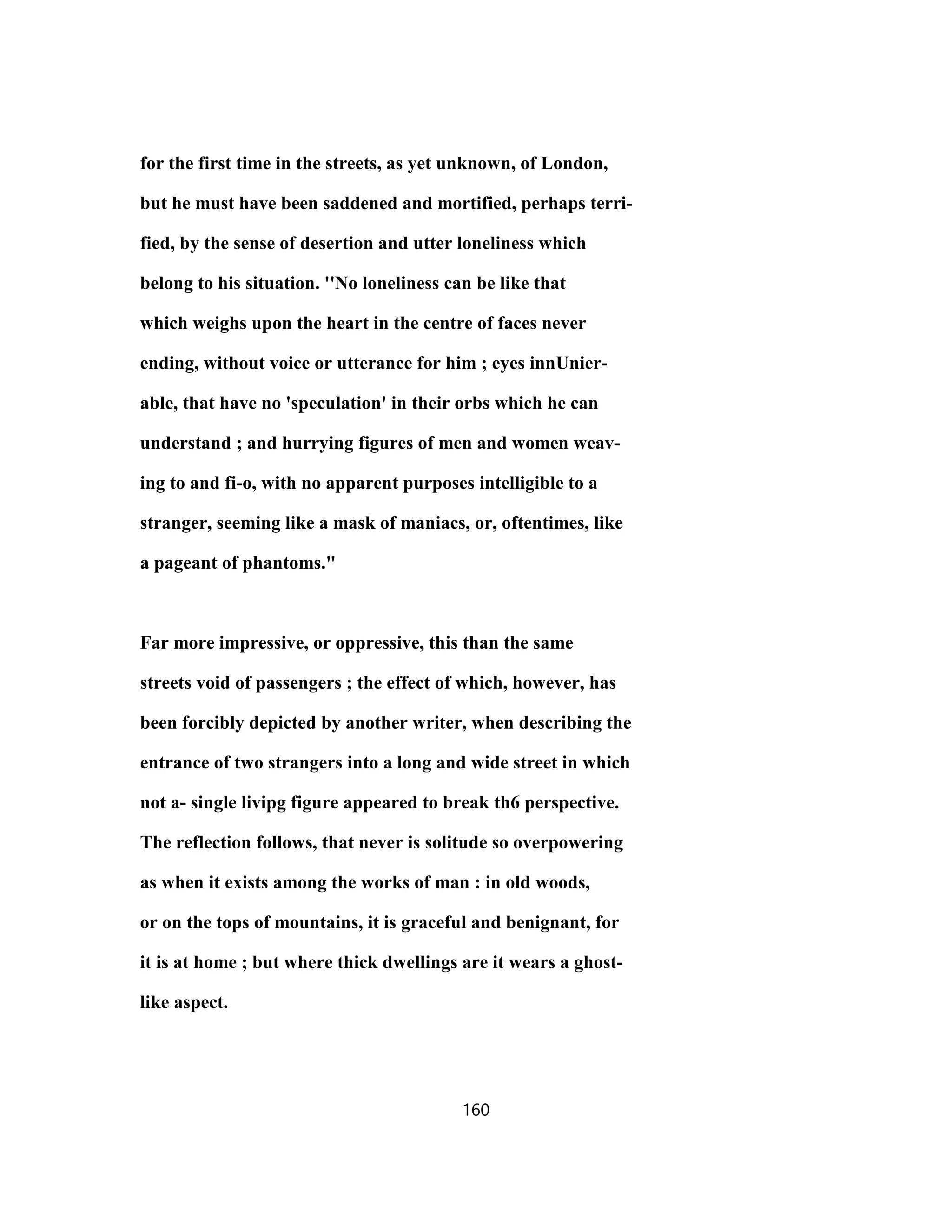 for the first time in the streets, as yet unknown, of London,
but he must have been saddened and mortified, perhaps terri-
fied, by the sense of desertion and utter loneliness which
belong to his situation. ''No loneliness can be like that
which weighs upon the heart in the centre of faces never
ending, without voice or utterance for him ; eyes innUnier-
able, that have no 'speculation' in their orbs which he can
understand ; and hurrying figures of men and women weav-
ing to and fi-o, with no apparent purposes intelligible to a
stranger, seeming like a mask of maniacs, or, oftentimes, like
a pageant of phantoms."
Far more impressive, or oppressive, this than the same
streets void of passengers ; the effect of which, however, has
been forcibly depicted by another writer, when describing the
entrance of two strangers into a long and wide street in which
not a- single livipg figure appeared to break th6 perspective.
The reflection follows, that never is solitude so overpowering
as when it exists among the works of man : in old woods,
or on the tops of mountains, it is graceful and benignant, for
it is at home ; but where thick dwellings are it wears a ghost-
like aspect.
160
 