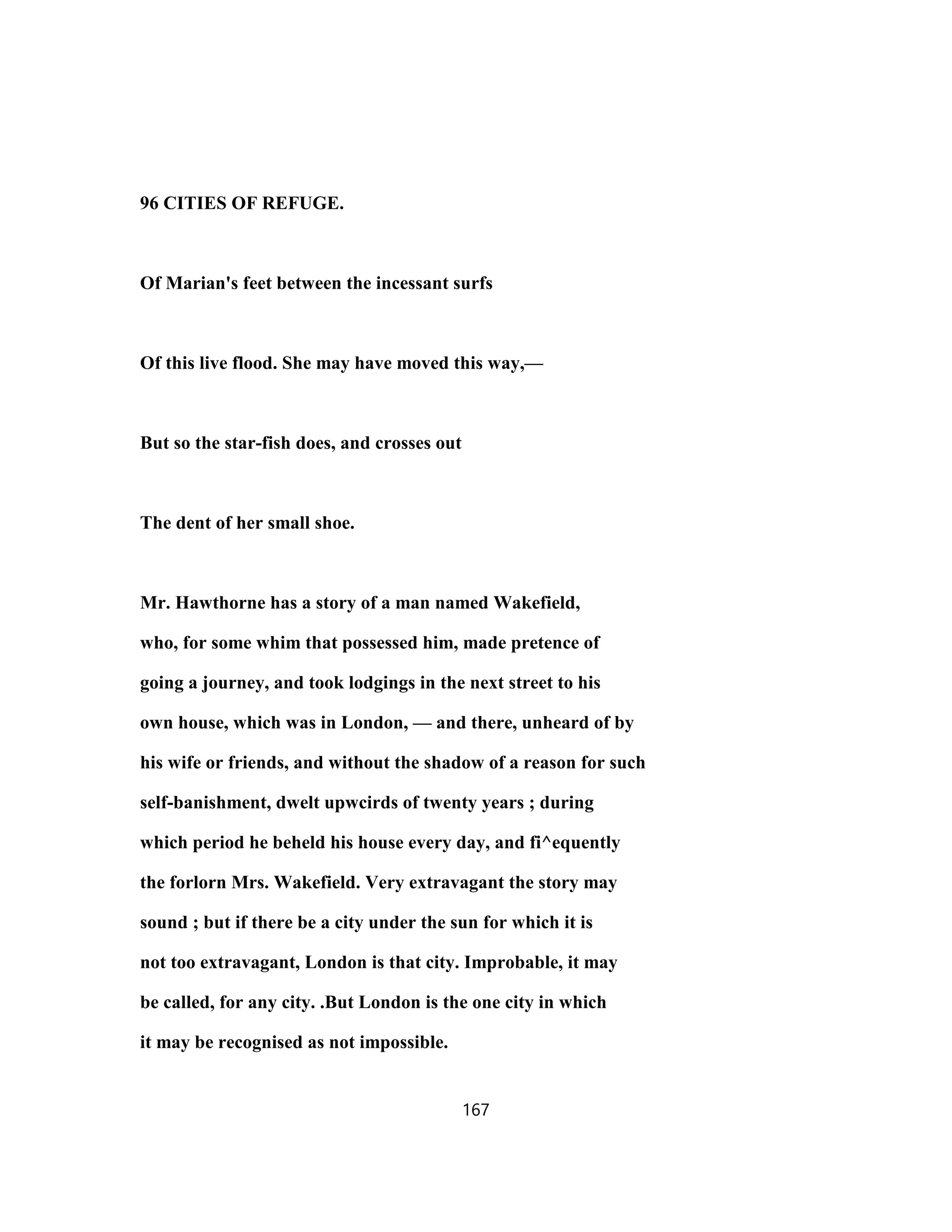 96 CITIES OF REFUGE.
Of Marian's feet between the incessant surfs
Of this live flood. She may have moved this way,—
But so the star-fish does, and crosses out
The dent of her small shoe.
Mr. Hawthorne has a story of a man named Wakefield,
who, for some whim that possessed him, made pretence of
going a journey, and took lodgings in the next street to his
own house, which was in London, — and there, unheard of by
his wife or friends, and without the shadow of a reason for such
self-banishment, dwelt upwcirds of twenty years ; during
which period he beheld his house every day, and fi^equently
the forlorn Mrs. Wakefield. Very extravagant the story may
sound ; but if there be a city under the sun for which it is
not too extravagant, London is that city. Improbable, it may
be called, for any city. .But London is the one city in which
it may be recognised as not impossible.
167
 