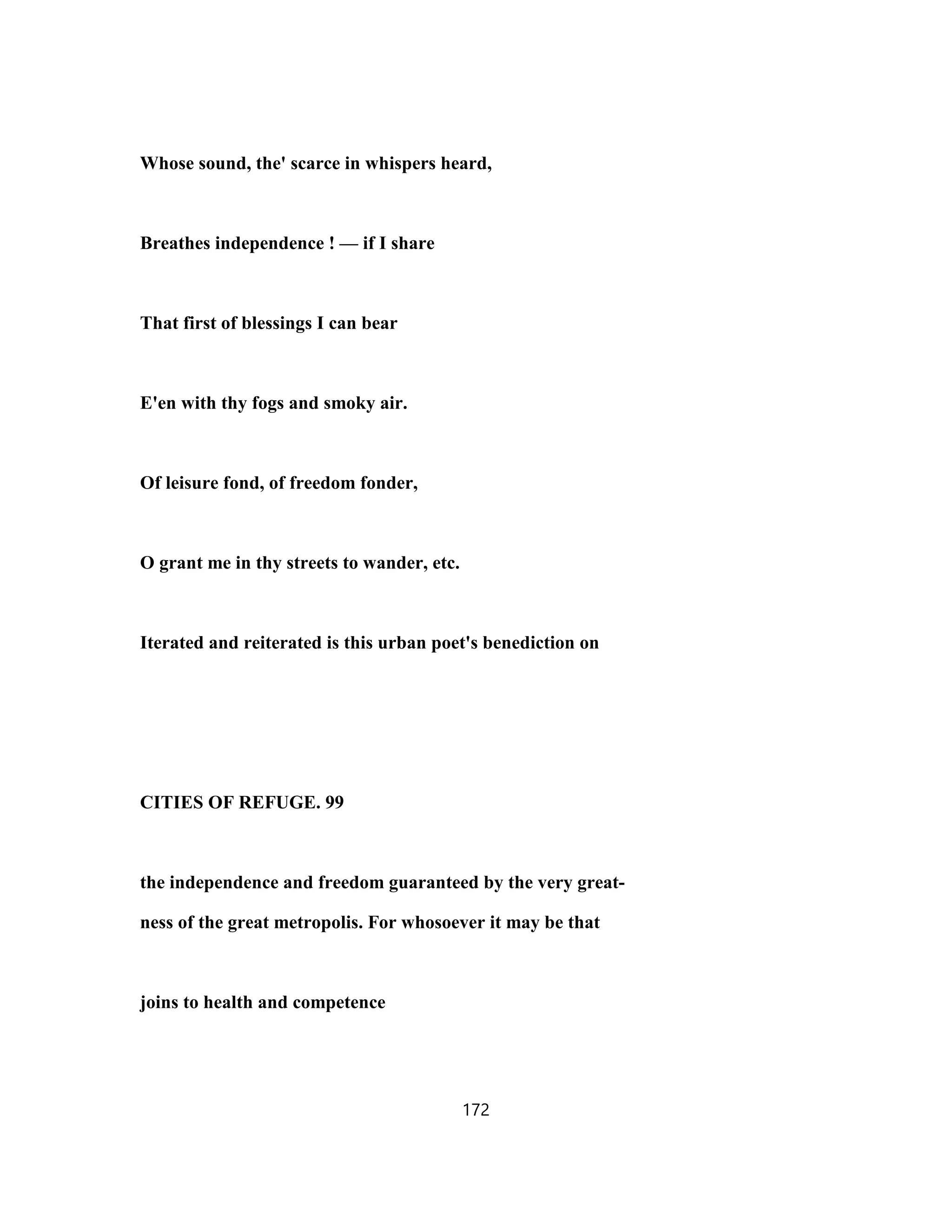 Whose sound, the' scarce in whispers heard,
Breathes independence ! — if I share
That first of blessings I can bear
E'en with thy fogs and smoky air.
Of leisure fond, of freedom fonder,
O grant me in thy streets to wander, etc.
Iterated and reiterated is this urban poet's benediction on
CITIES OF REFUGE. 99
the independence and freedom guaranteed by the very great-
ness of the great metropolis. For whosoever it may be that
joins to health and competence
172
 