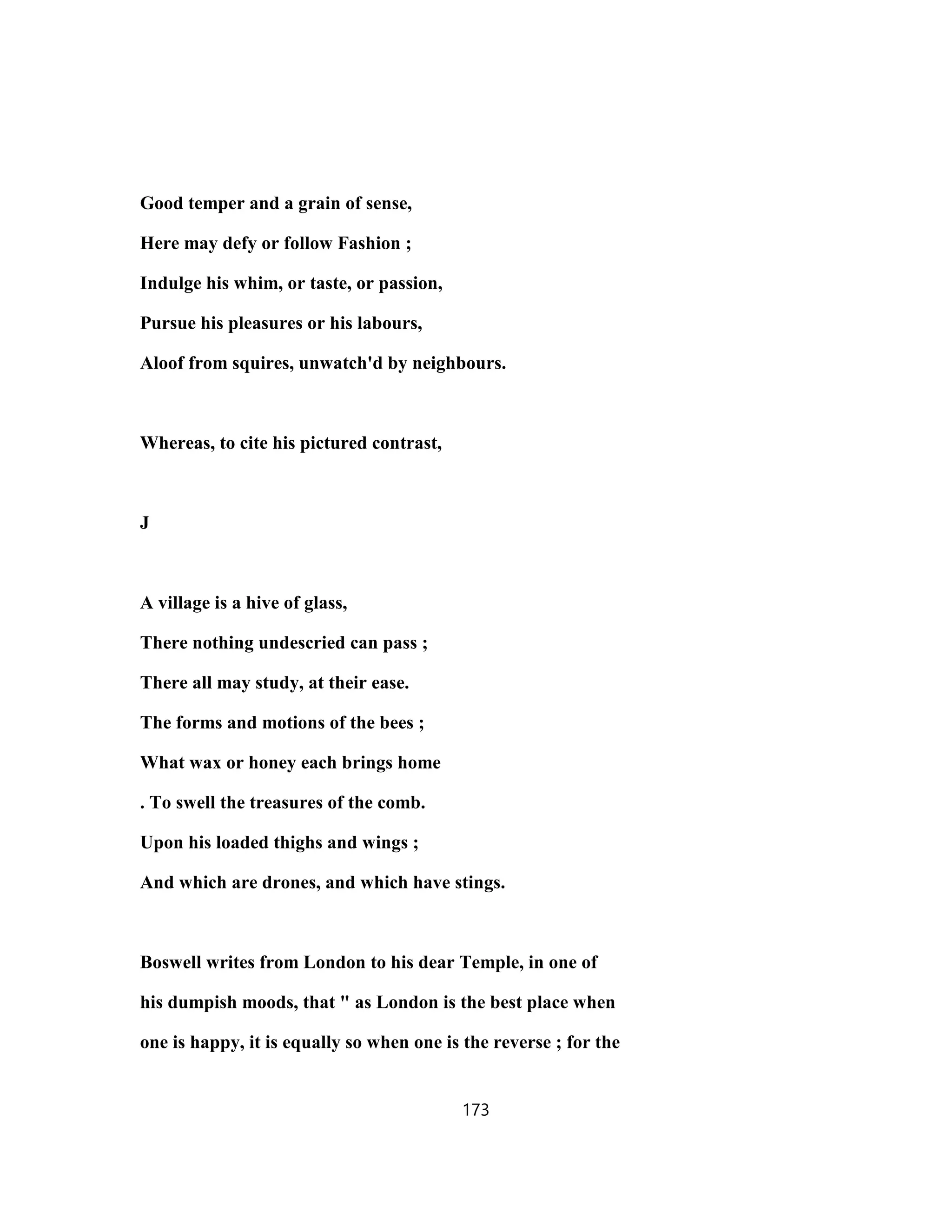 Good temper and a grain of sense,
Here may defy or follow Fashion ;
Indulge his whim, or taste, or passion,
Pursue his pleasures or his labours,
Aloof from squires, unwatch'd by neighbours.
Whereas, to cite his pictured contrast,
J
A village is a hive of glass,
There nothing undescried can pass ;
There all may study, at their ease.
The forms and motions of the bees ;
What wax or honey each brings home
. To swell the treasures of the comb.
Upon his loaded thighs and wings ;
And which are drones, and which have stings.
Boswell writes from London to his dear Temple, in one of
his dumpish moods, that " as London is the best place when
one is happy, it is equally so when one is the reverse ; for the
173
 