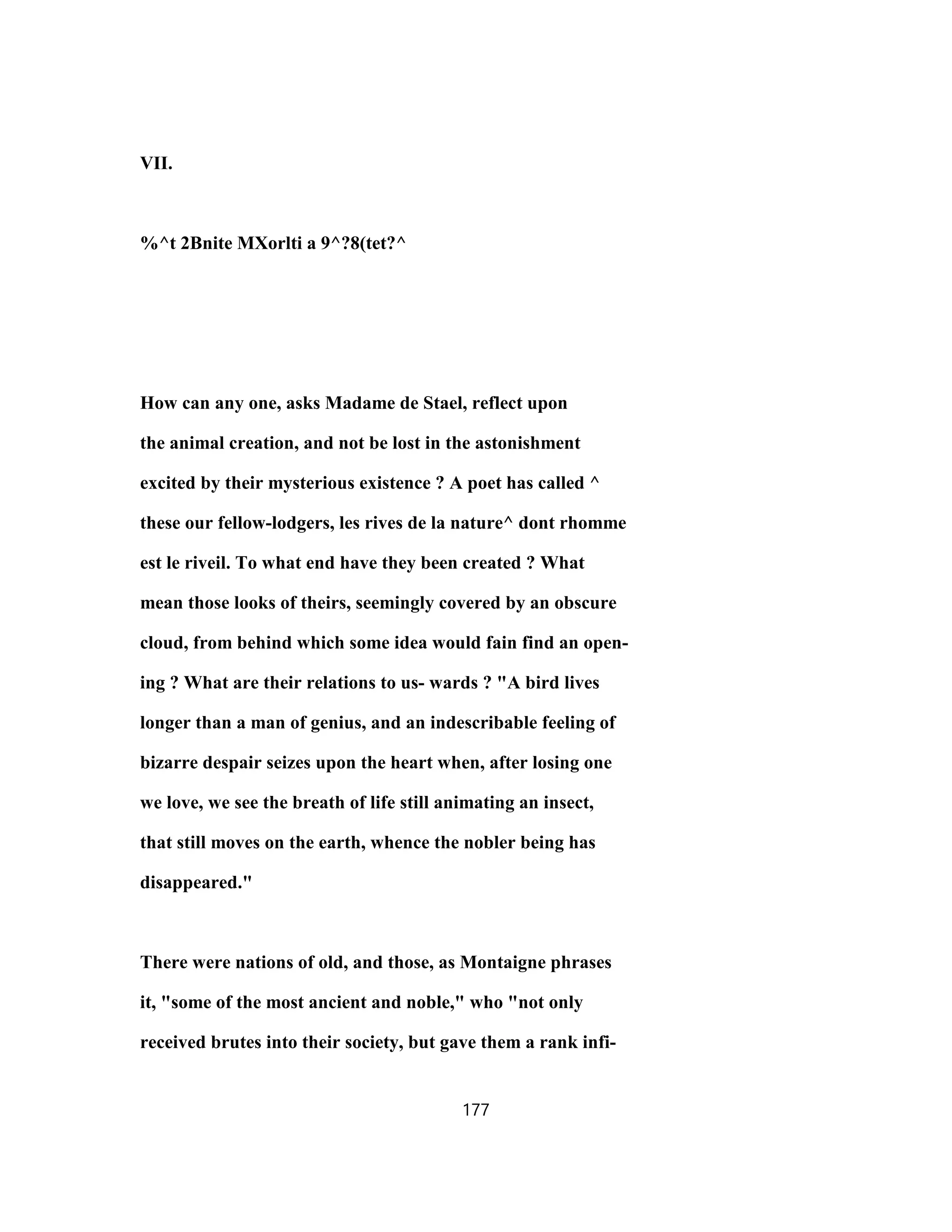 VII.
%^t 2Bnite MXorlti a 9^?8(tet?^
How can any one, asks Madame de Stael, reflect upon
the animal creation, and not be lost in the astonishment
excited by their mysterious existence ? A poet has called ^
these our fellow-lodgers, les rives de la nature^ dont rhomme
est le riveil. To what end have they been created ? What
mean those looks of theirs, seemingly covered by an obscure
cloud, from behind which some idea would fain find an open-
ing ? What are their relations to us- wards ? "A bird lives
longer than a man of genius, and an indescribable feeling of
bizarre despair seizes upon the heart when, after losing one
we love, we see the breath of life still animating an insect,
that still moves on the earth, whence the nobler being has
disappeared."
There were nations of old, and those, as Montaigne phrases
it, "some of the most ancient and noble," who "not only
received brutes into their society, but gave them a rank infi-
177
 