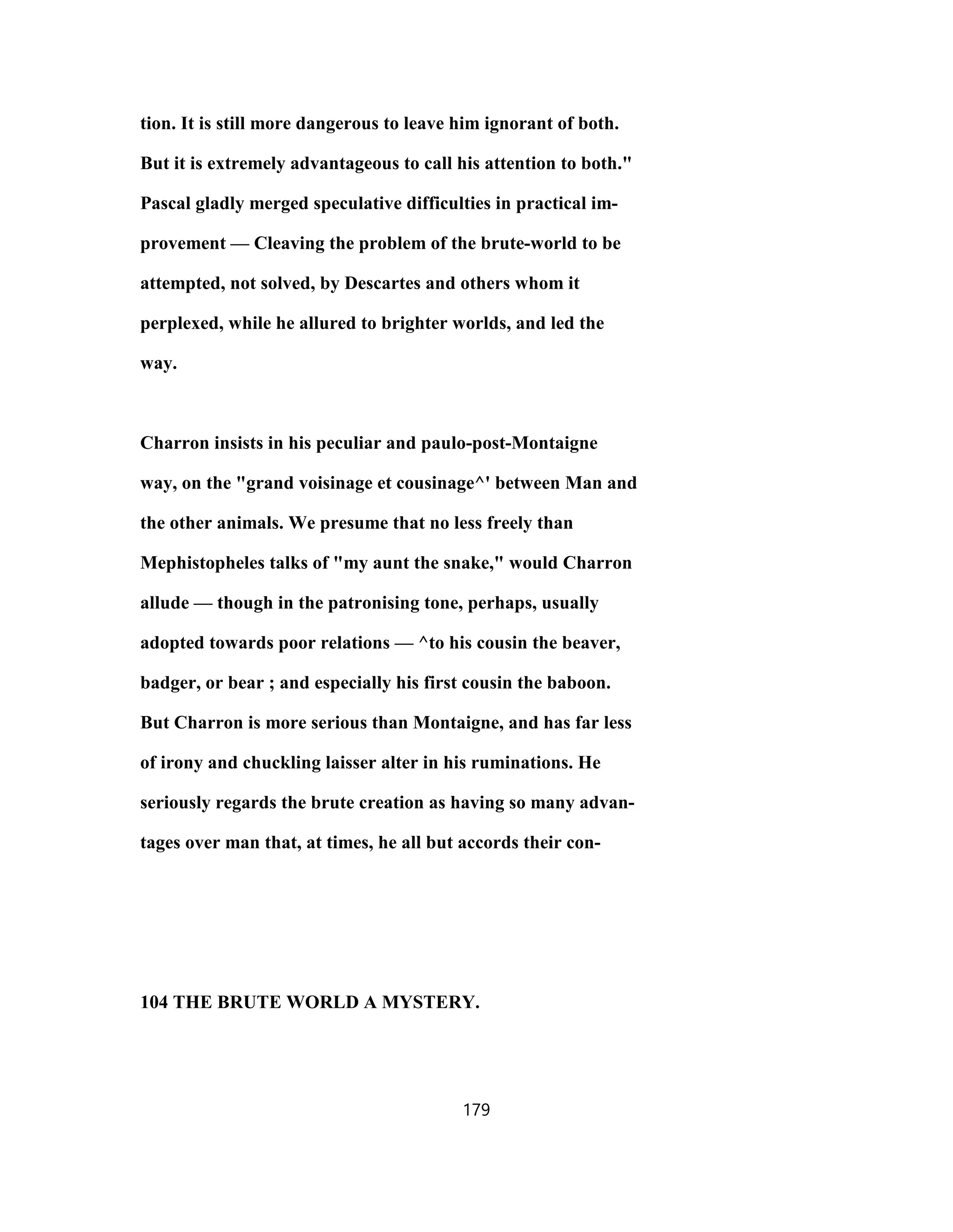 tion. It is still more dangerous to leave him ignorant of both.
But it is extremely advantageous to call his attention to both."
Pascal gladly merged speculative difficulties in practical im-
provement — Cleaving the problem of the brute-world to be
attempted, not solved, by Descartes and others whom it
perplexed, while he allured to brighter worlds, and led the
way.
Charron insists in his peculiar and paulo-post-Montaigne
way, on the "grand voisinage et cousinage^' between Man and
the other animals. We presume that no less freely than
Mephistopheles talks of "my aunt the snake," would Charron
allude — though in the patronising tone, perhaps, usually
adopted towards poor relations — ^to his cousin the beaver,
badger, or bear ; and especially his first cousin the baboon.
But Charron is more serious than Montaigne, and has far less
of irony and chuckling laisser alter in his ruminations. He
seriously regards the brute creation as having so many advan-
tages over man that, at times, he all but accords their con-
104 THE BRUTE WORLD A MYSTERY.
179
 