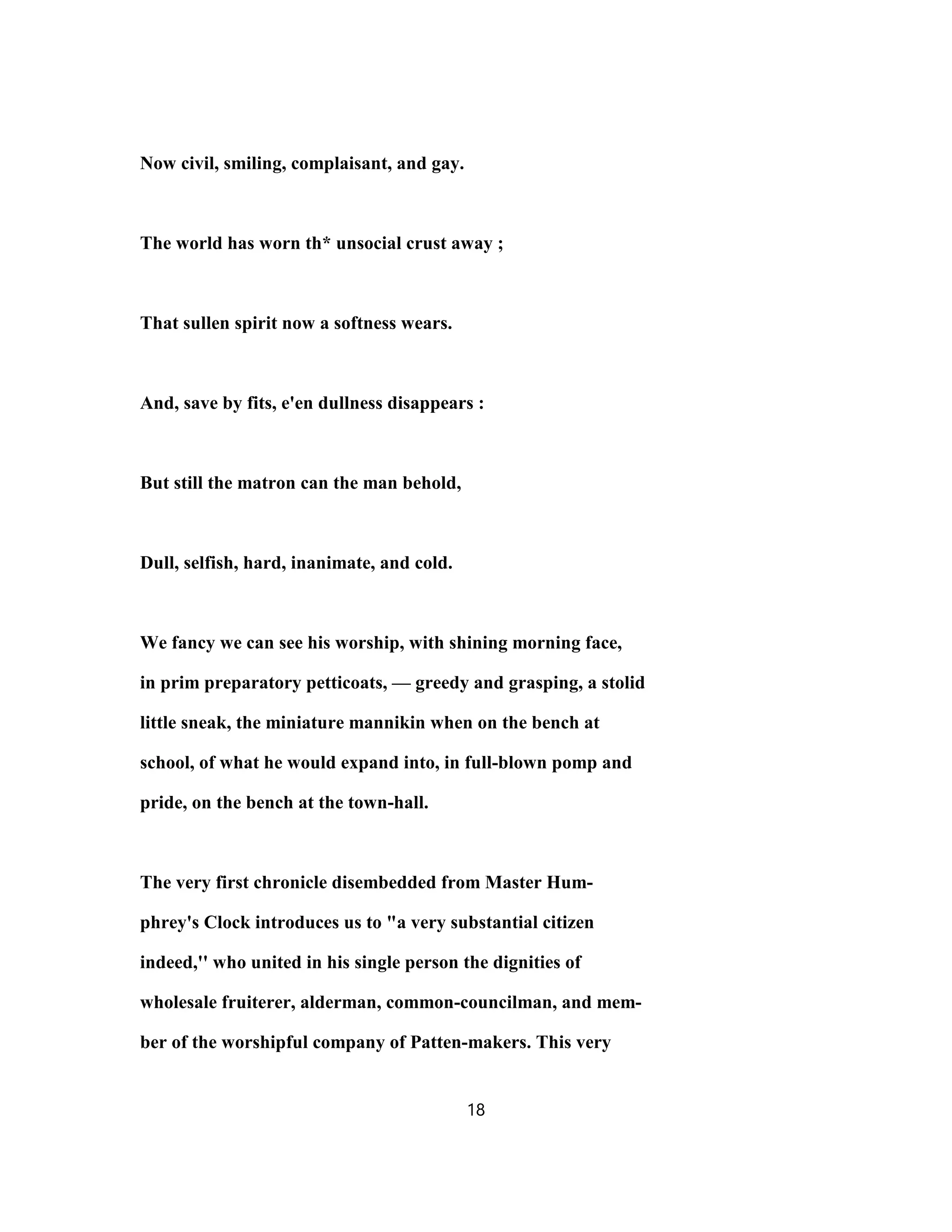 Now civil, smiling, complaisant, and gay.
The world has worn th* unsocial crust away ;
That sullen spirit now a softness wears.
And, save by fits, e'en dullness disappears :
But still the matron can the man behold,
Dull, selfish, hard, inanimate, and cold.
We fancy we can see his worship, with shining morning face,
in prim preparatory petticoats, — greedy and grasping, a stolid
little sneak, the miniature mannikin when on the bench at
school, of what he would expand into, in full-blown pomp and
pride, on the bench at the town-hall.
The very first chronicle disembedded from Master Hum-
phrey's Clock introduces us to "a very substantial citizen
indeed,'' who united in his single person the dignities of
wholesale fruiterer, alderman, common-councilman, and mem-
ber of the worshipful company of Patten-makers. This very
18
 