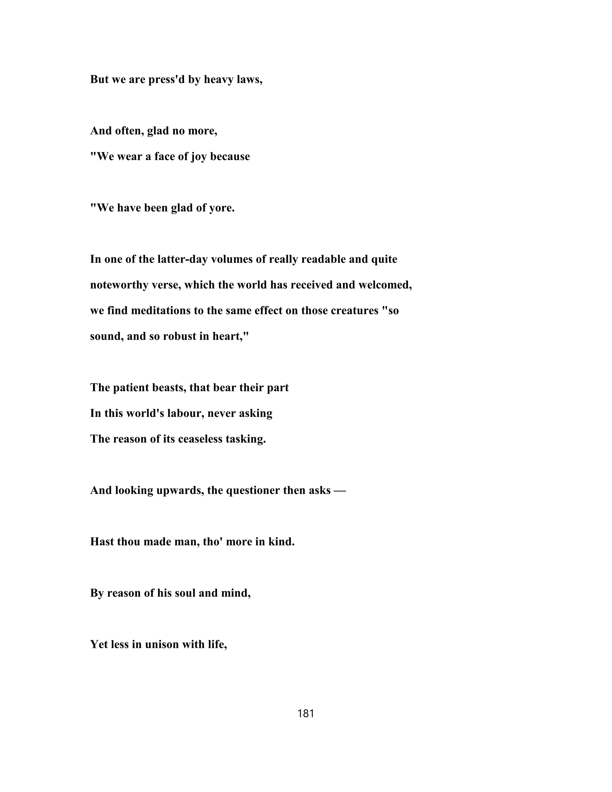 But we are press'd by heavy laws,
And often, glad no more,
"We wear a face of joy because
"We have been glad of yore.
In one of the latter-day volumes of really readable and quite
noteworthy verse, which the world has received and welcomed,
we find meditations to the same effect on those creatures "so
sound, and so robust in heart,"
The patient beasts, that bear their part
In this world's labour, never asking
The reason of its ceaseless tasking.
And looking upwards, the questioner then asks —
Hast thou made man, tho' more in kind.
By reason of his soul and mind,
Yet less in unison with life,
181
 
