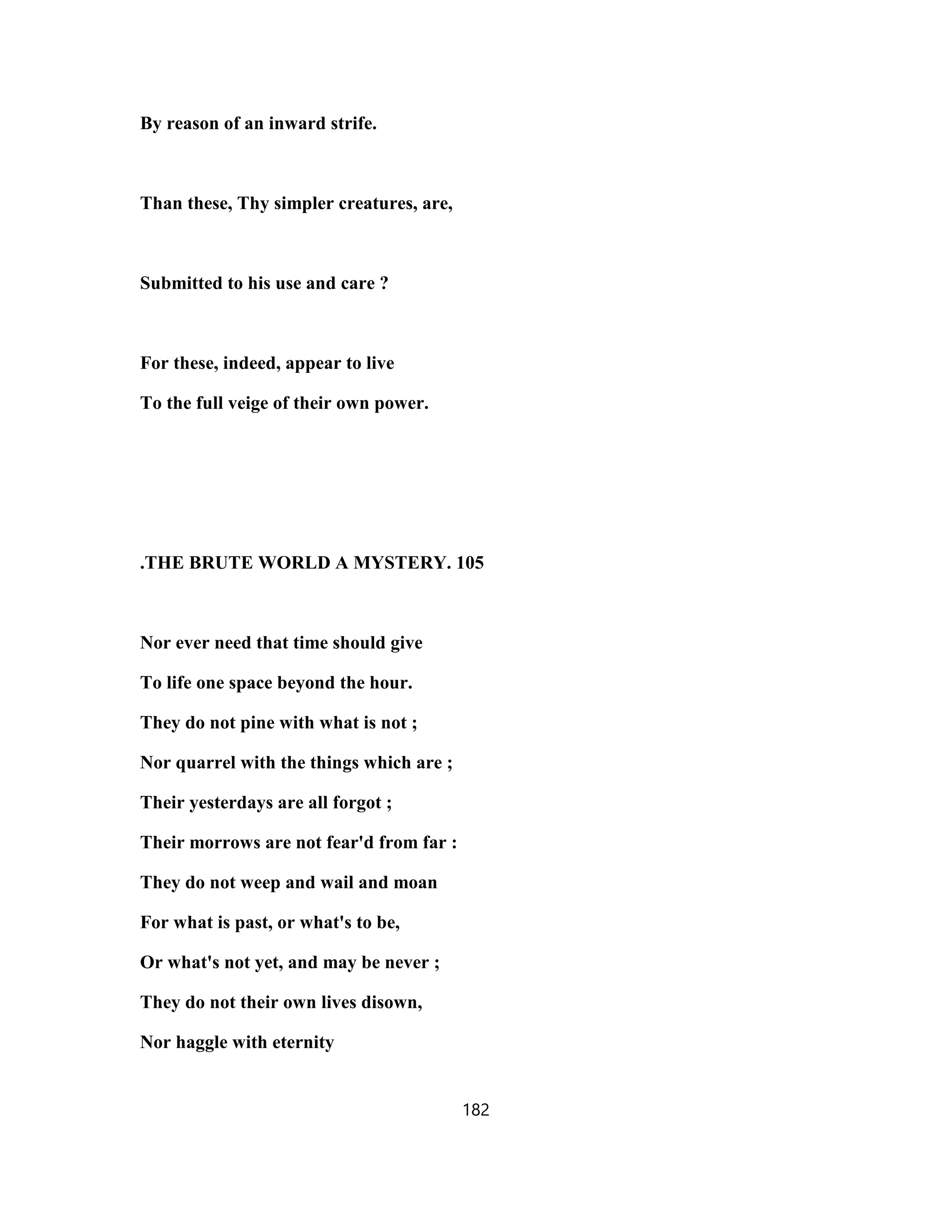 By reason of an inward strife.
Than these, Thy simpler creatures, are,
Submitted to his use and care ?
For these, indeed, appear to live
To the full veige of their own power.
.THE BRUTE WORLD A MYSTERY. 105
Nor ever need that time should give
To life one space beyond the hour.
They do not pine with what is not ;
Nor quarrel with the things which are ;
Their yesterdays are all forgot ;
Their morrows are not fear'd from far :
They do not weep and wail and moan
For what is past, or what's to be,
Or what's not yet, and may be never ;
They do not their own lives disown,
Nor haggle with eternity
182
 