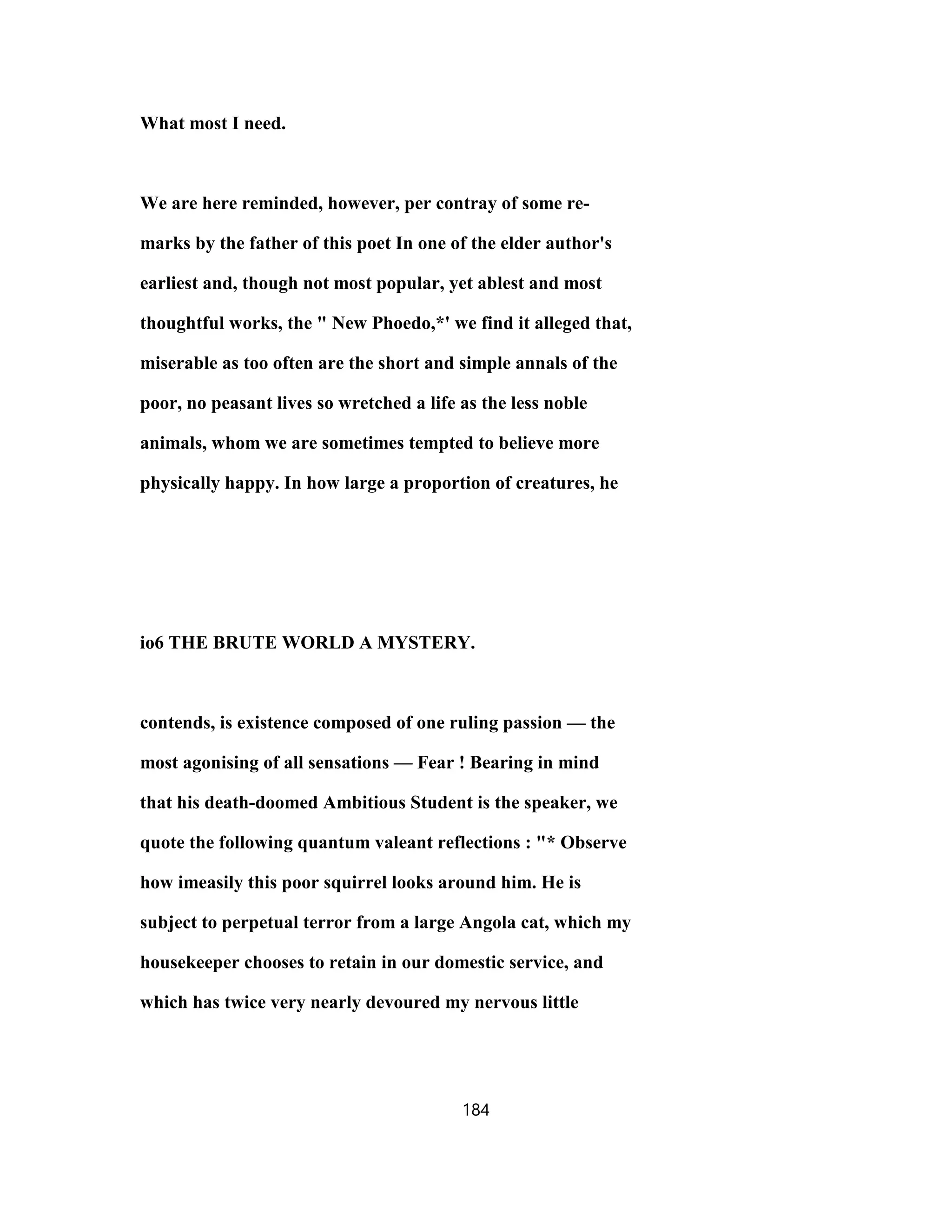 What most I need.
We are here reminded, however, per contray of some re-
marks by the father of this poet In one of the elder author's
earliest and, though not most popular, yet ablest and most
thoughtful works, the " New Phoedo,*' we find it alleged that,
miserable as too often are the short and simple annals of the
poor, no peasant lives so wretched a life as the less noble
animals, whom we are sometimes tempted to believe more
physically happy. In how large a proportion of creatures, he
io6 THE BRUTE WORLD A MYSTERY.
contends, is existence composed of one ruling passion — the
most agonising of all sensations — Fear ! Bearing in mind
that his death-doomed Ambitious Student is the speaker, we
quote the following quantum valeant reflections : "* Observe
how imeasily this poor squirrel looks around him. He is
subject to perpetual terror from a large Angola cat, which my
housekeeper chooses to retain in our domestic service, and
which has twice very nearly devoured my nervous little
184
 