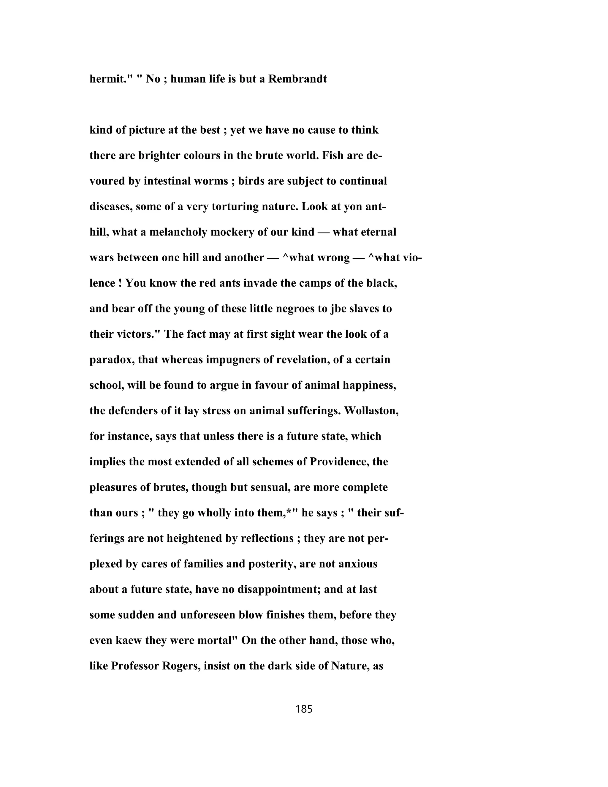 hermit." " No ; human life is but a Rembrandt
kind of picture at the best ; yet we have no cause to think
there are brighter colours in the brute world. Fish are de-
voured by intestinal worms ; birds are subject to continual
diseases, some of a very torturing nature. Look at yon ant-
hill, what a melancholy mockery of our kind — what eternal
wars between one hill and another — ^what wrong — ^what vio-
lence ! You know the red ants invade the camps of the black,
and bear off the young of these little negroes to jbe slaves to
their victors." The fact may at first sight wear the look of a
paradox, that whereas impugners of revelation, of a certain
school, will be found to argue in favour of animal happiness,
the defenders of it lay stress on animal sufferings. Wollaston,
for instance, says that unless there is a future state, which
implies the most extended of all schemes of Providence, the
pleasures of brutes, though but sensual, are more complete
than ours ; " they go wholly into them,*" he says ; " their suf-
ferings are not heightened by reflections ; they are not per-
plexed by cares of families and posterity, are not anxious
about a future state, have no disappointment; and at last
some sudden and unforeseen blow finishes them, before they
even kaew they were mortal" On the other hand, those who,
like Professor Rogers, insist on the dark side of Nature, as
185
 