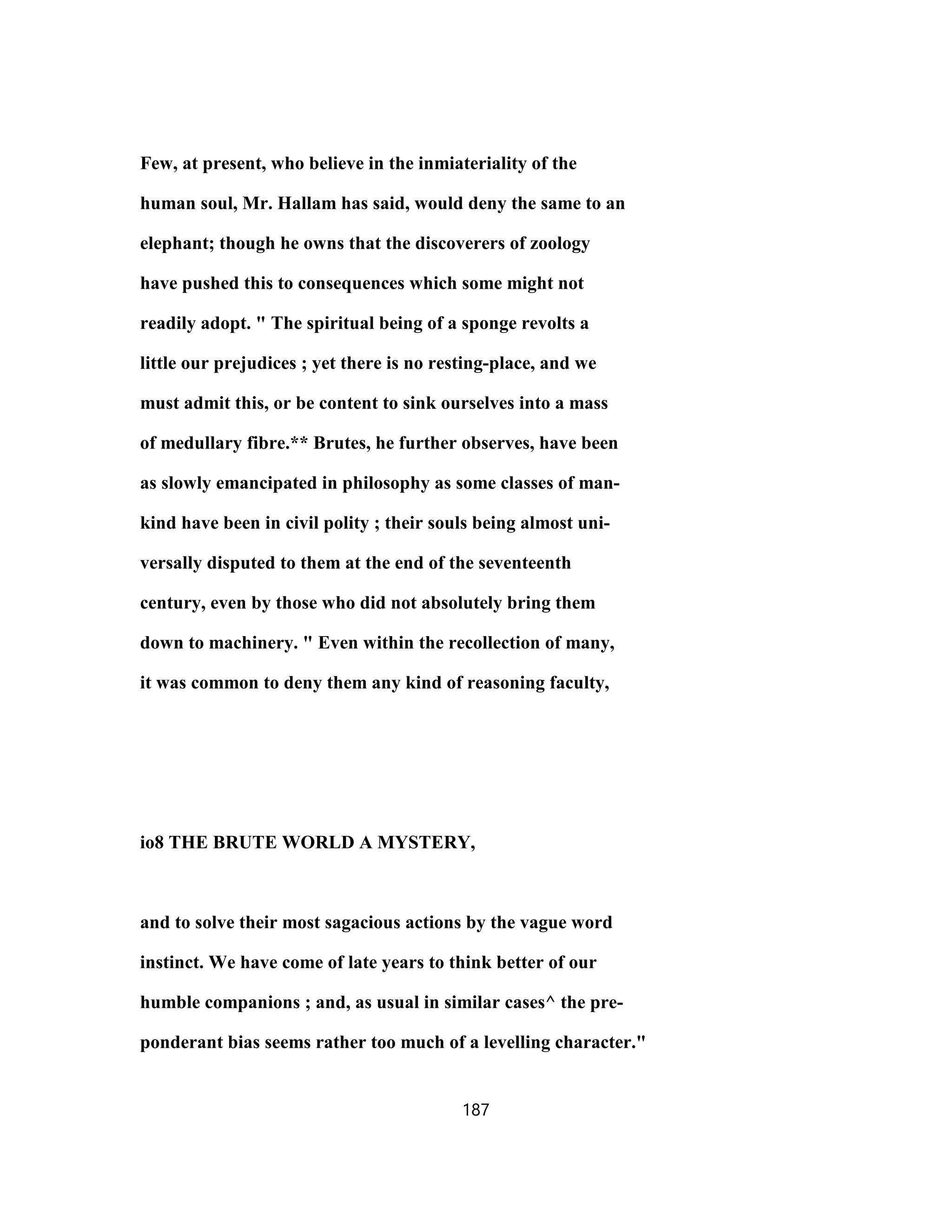 Few, at present, who believe in the inmiateriality of the
human soul, Mr. Hallam has said, would deny the same to an
elephant; though he owns that the discoverers of zoology
have pushed this to consequences which some might not
readily adopt. " The spiritual being of a sponge revolts a
little our prejudices ; yet there is no resting-place, and we
must admit this, or be content to sink ourselves into a mass
of medullary fibre.** Brutes, he further observes, have been
as slowly emancipated in philosophy as some classes of man-
kind have been in civil polity ; their souls being almost uni-
versally disputed to them at the end of the seventeenth
century, even by those who did not absolutely bring them
down to machinery. " Even within the recollection of many,
it was common to deny them any kind of reasoning faculty,
io8 THE BRUTE WORLD A MYSTERY,
and to solve their most sagacious actions by the vague word
instinct. We have come of late years to think better of our
humble companions ; and, as usual in similar cases^ the pre-
ponderant bias seems rather too much of a levelling character."
187
 