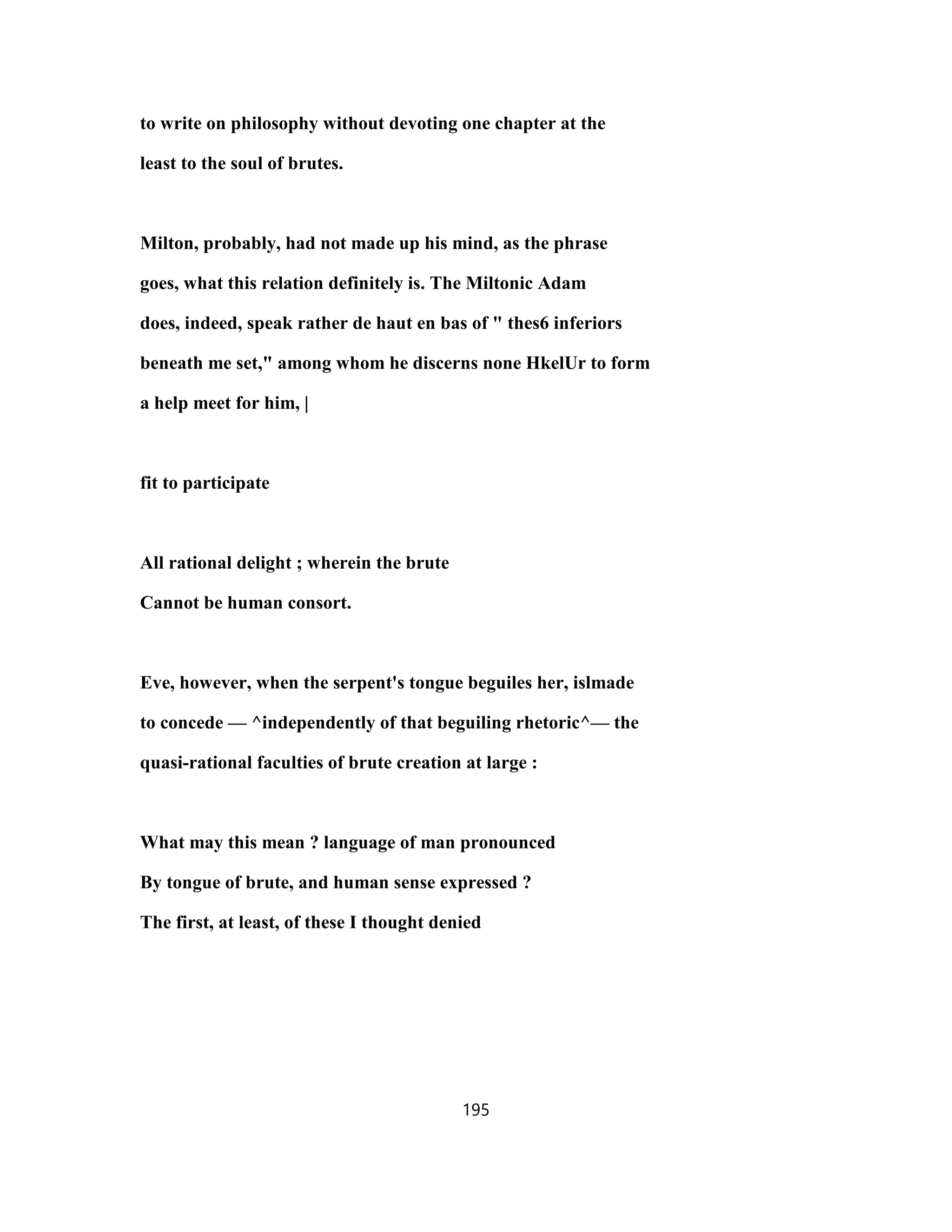 to write on philosophy without devoting one chapter at the
least to the soul of brutes.
Milton, probably, had not made up his mind, as the phrase
goes, what this relation definitely is. The Miltonic Adam
does, indeed, speak rather de haut en bas of " thes6 inferiors
beneath me set," among whom he discerns none HkelUr to form
a help meet for him, |
fit to participate
All rational delight ; wherein the brute
Cannot be human consort.
Eve, however, when the serpent's tongue beguiles her, islmade
to concede — ^independently of that beguiling rhetoric^— the
quasi-rational faculties of brute creation at large :
What may this mean ? language of man pronounced
By tongue of brute, and human sense expressed ?
The first, at least, of these I thought denied
195
 