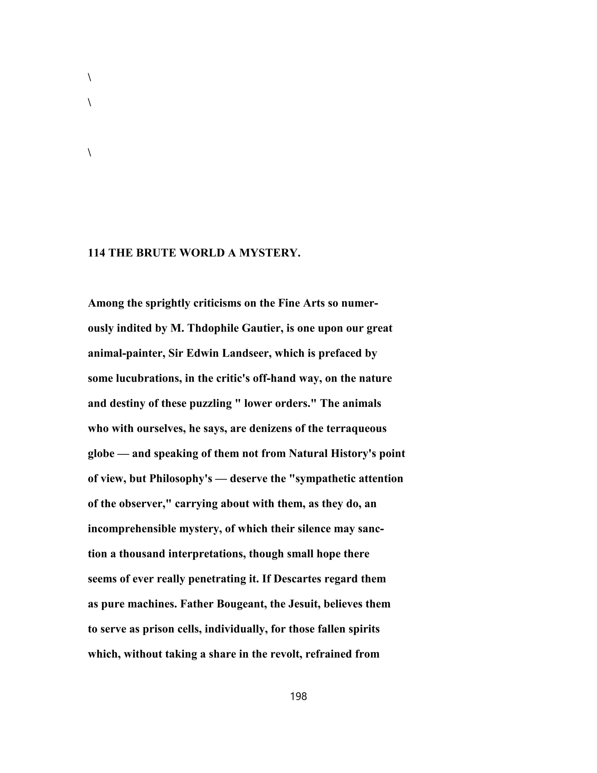 114 THE BRUTE WORLD A MYSTERY.
Among the sprightly criticisms on the Fine Arts so numer-
ously indited by M. Thdophile Gautier, is one upon our great
animal-painter, Sir Edwin Landseer, which is prefaced by
some lucubrations, in the critic's off-hand way, on the nature
and destiny of these puzzling " lower orders." The animals
who with ourselves, he says, are denizens of the terraqueous
globe — and speaking of them not from Natural History's point
of view, but Philosophy's — deserve the "sympathetic attention
of the observer," carrying about with them, as they do, an
incomprehensible mystery, of which their silence may sanc-
tion a thousand interpretations, though small hope there
seems of ever really penetrating it. If Descartes regard them
as pure machines. Father Bougeant, the Jesuit, believes them
to serve as prison cells, individually, for those fallen spirits
which, without taking a share in the revolt, refrained from
198
 