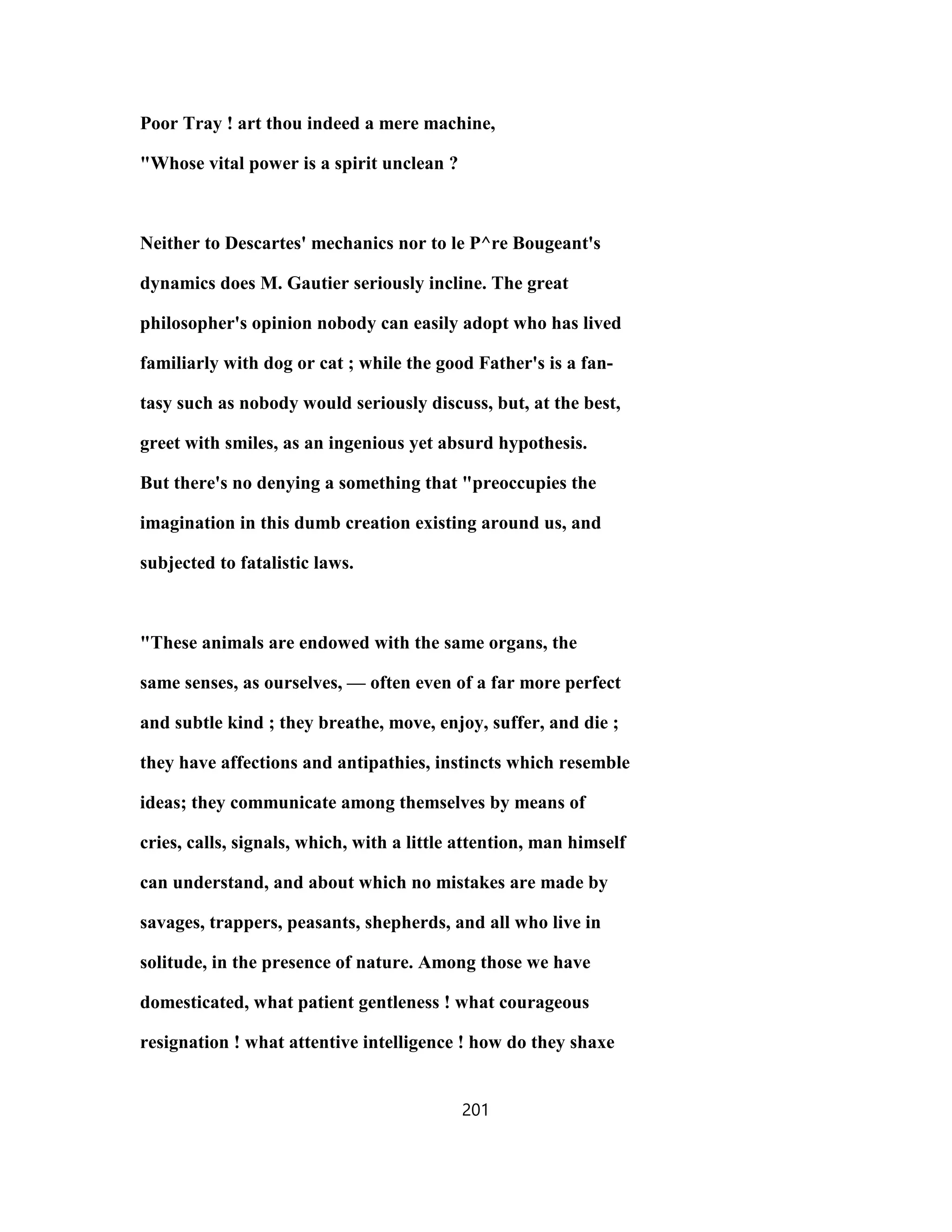 Poor Tray ! art thou indeed a mere machine,
"Whose vital power is a spirit unclean ?
Neither to Descartes' mechanics nor to le P^re Bougeant's
dynamics does M. Gautier seriously incline. The great
philosopher's opinion nobody can easily adopt who has lived
familiarly with dog or cat ; while the good Father's is a fan-
tasy such as nobody would seriously discuss, but, at the best,
greet with smiles, as an ingenious yet absurd hypothesis.
But there's no denying a something that "preoccupies the
imagination in this dumb creation existing around us, and
subjected to fatalistic laws.
"These animals are endowed with the same organs, the
same senses, as ourselves, — often even of a far more perfect
and subtle kind ; they breathe, move, enjoy, suffer, and die ;
they have affections and antipathies, instincts which resemble
ideas; they communicate among themselves by means of
cries, calls, signals, which, with a little attention, man himself
can understand, and about which no mistakes are made by
savages, trappers, peasants, shepherds, and all who live in
solitude, in the presence of nature. Among those we have
domesticated, what patient gentleness ! what courageous
resignation ! what attentive intelligence ! how do they shaxe
201
 