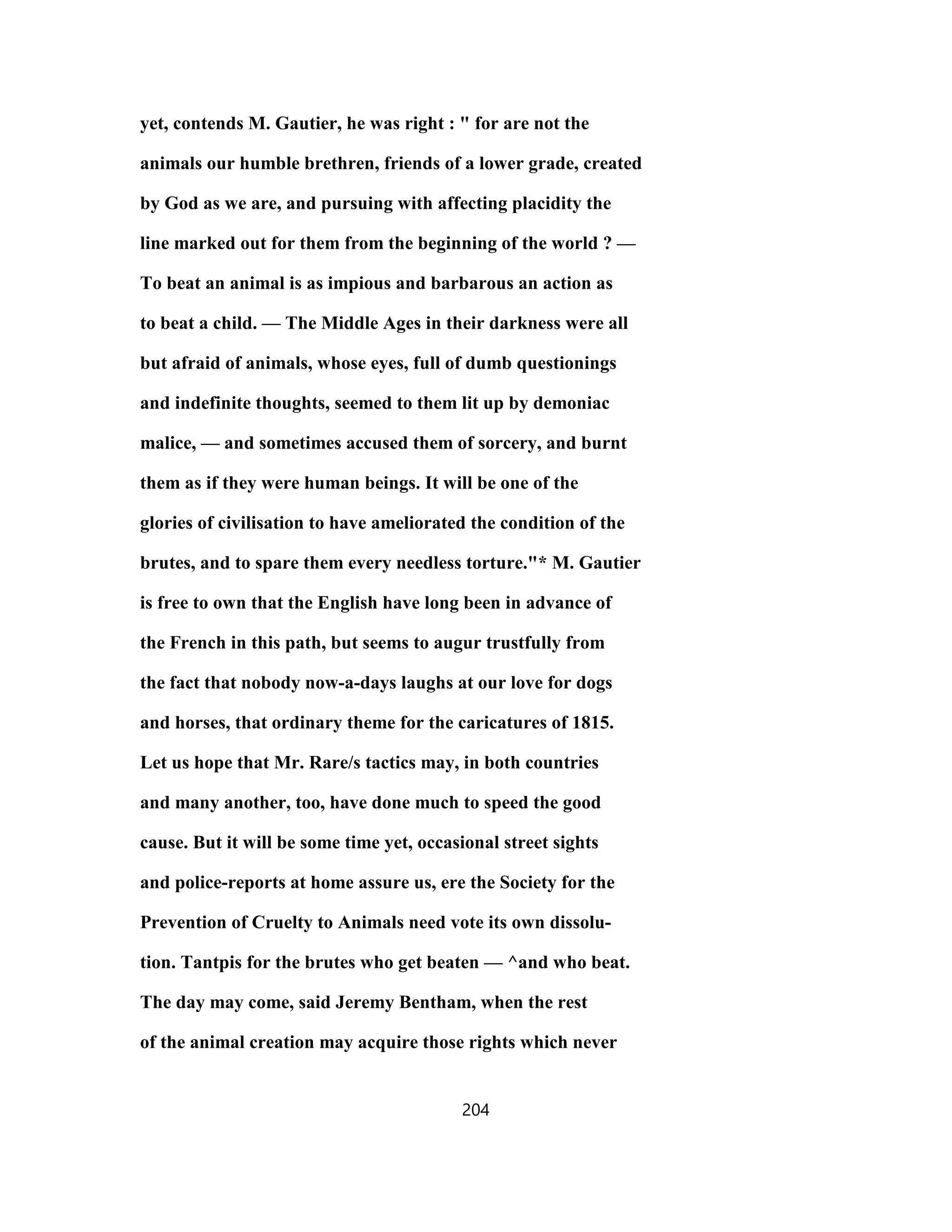 yet, contends M. Gautier, he was right : " for are not the
animals our humble brethren, friends of a lower grade, created
by God as we are, and pursuing with affecting placidity the
line marked out for them from the beginning of the world ? —
To beat an animal is as impious and barbarous an action as
to beat a child. — The Middle Ages in their darkness were all
but afraid of animals, whose eyes, full of dumb questionings
and indefinite thoughts, seemed to them lit up by demoniac
malice, — and sometimes accused them of sorcery, and burnt
them as if they were human beings. It will be one of the
glories of civilisation to have ameliorated the condition of the
brutes, and to spare them every needless torture."* M. Gautier
is free to own that the English have long been in advance of
the French in this path, but seems to augur trustfully from
the fact that nobody now-a-days laughs at our love for dogs
and horses, that ordinary theme for the caricatures of 1815.
Let us hope that Mr. Rare/s tactics may, in both countries
and many another, too, have done much to speed the good
cause. But it will be some time yet, occasional street sights
and police-reports at home assure us, ere the Society for the
Prevention of Cruelty to Animals need vote its own dissolu-
tion. Tantpis for the brutes who get beaten — ^and who beat.
The day may come, said Jeremy Bentham, when the rest
of the animal creation may acquire those rights which never
204
 