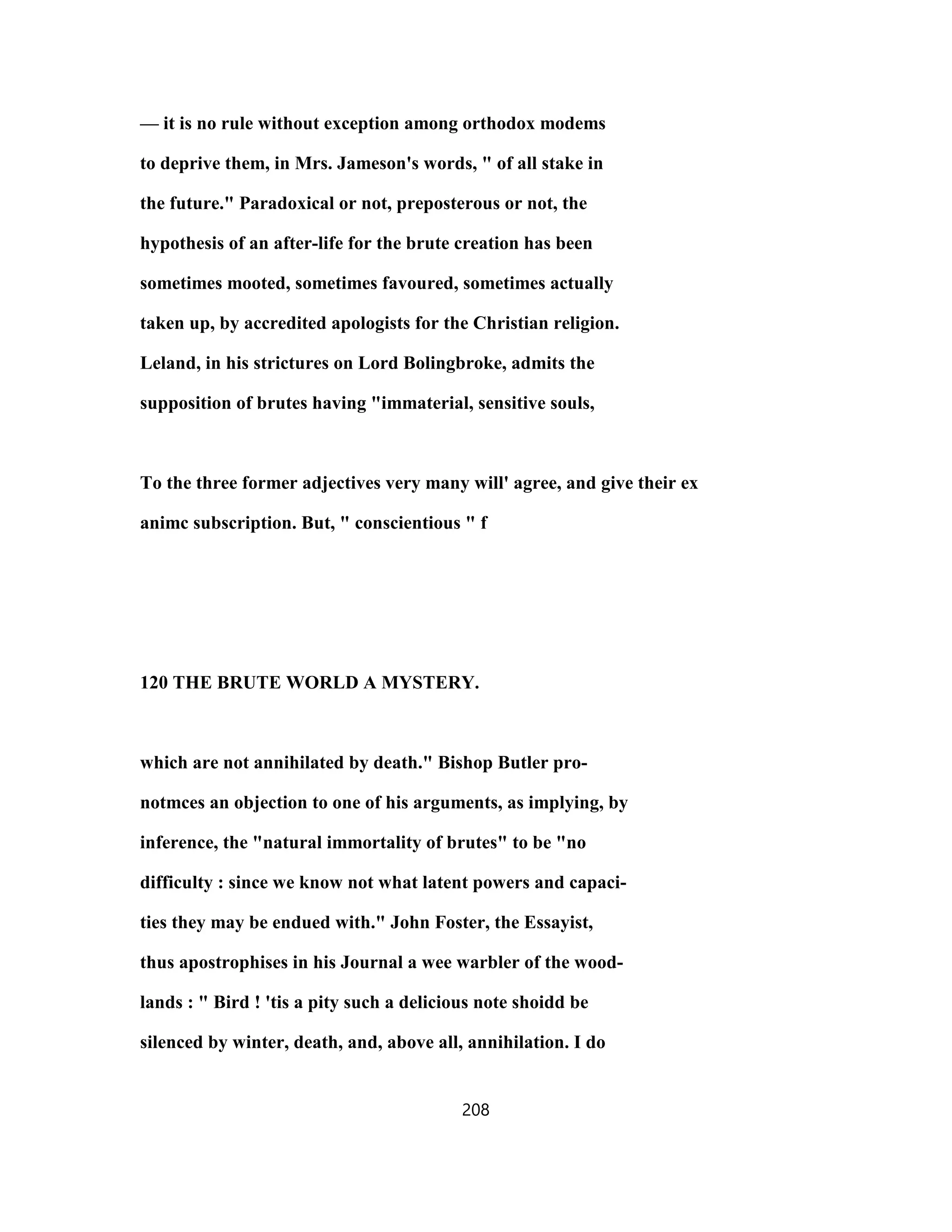 — it is no rule without exception among orthodox modems
to deprive them, in Mrs. Jameson's words, " of all stake in
the future." Paradoxical or not, preposterous or not, the
hypothesis of an after-life for the brute creation has been
sometimes mooted, sometimes favoured, sometimes actually
taken up, by accredited apologists for the Christian religion.
Leland, in his strictures on Lord Bolingbroke, admits the
supposition of brutes having "immaterial, sensitive souls,
To the three former adjectives very many will' agree, and give their ex
animc subscription. But, " conscientious " f
120 THE BRUTE WORLD A MYSTERY.
which are not annihilated by death." Bishop Butler pro-
notmces an objection to one of his arguments, as implying, by
inference, the "natural immortality of brutes" to be "no
difficulty : since we know not what latent powers and capaci-
ties they may be endued with." John Foster, the Essayist,
thus apostrophises in his Journal a wee warbler of the wood-
lands : " Bird ! 'tis a pity such a delicious note shoidd be
silenced by winter, death, and, above all, annihilation. I do
208
 