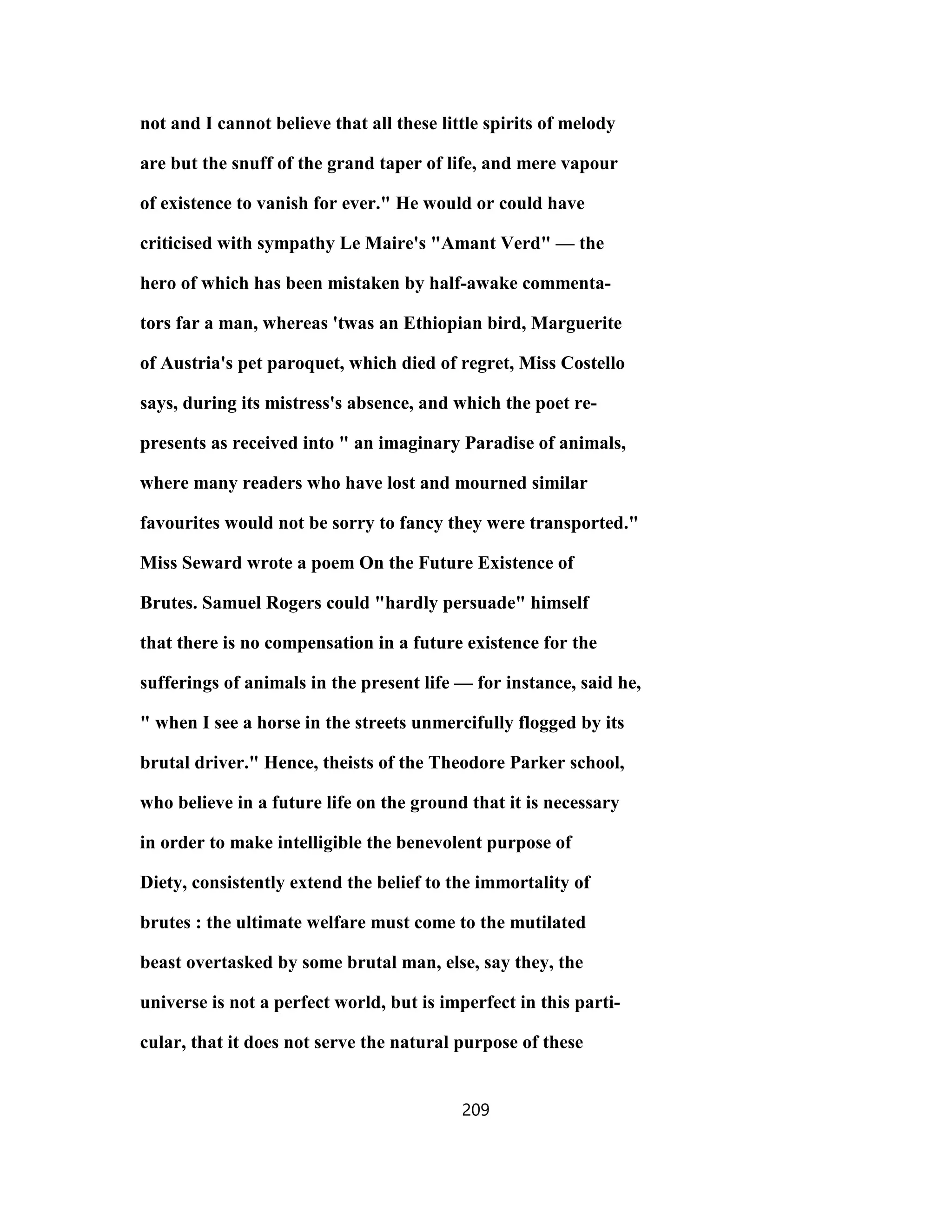 not and I cannot believe that all these little spirits of melody
are but the snuff of the grand taper of life, and mere vapour
of existence to vanish for ever." He would or could have
criticised with sympathy Le Maire's "Amant Verd" — the
hero of which has been mistaken by half-awake commenta-
tors far a man, whereas 'twas an Ethiopian bird, Marguerite
of Austria's pet paroquet, which died of regret, Miss Costello
says, during its mistress's absence, and which the poet re-
presents as received into " an imaginary Paradise of animals,
where many readers who have lost and mourned similar
favourites would not be sorry to fancy they were transported."
Miss Seward wrote a poem On the Future Existence of
Brutes. Samuel Rogers could "hardly persuade" himself
that there is no compensation in a future existence for the
sufferings of animals in the present life — for instance, said he,
" when I see a horse in the streets unmercifully flogged by its
brutal driver." Hence, theists of the Theodore Parker school,
who believe in a future life on the ground that it is necessary
in order to make intelligible the benevolent purpose of
Diety, consistently extend the belief to the immortality of
brutes : the ultimate welfare must come to the mutilated
beast overtasked by some brutal man, else, say they, the
universe is not a perfect world, but is imperfect in this parti-
cular, that it does not serve the natural purpose of these
209
 