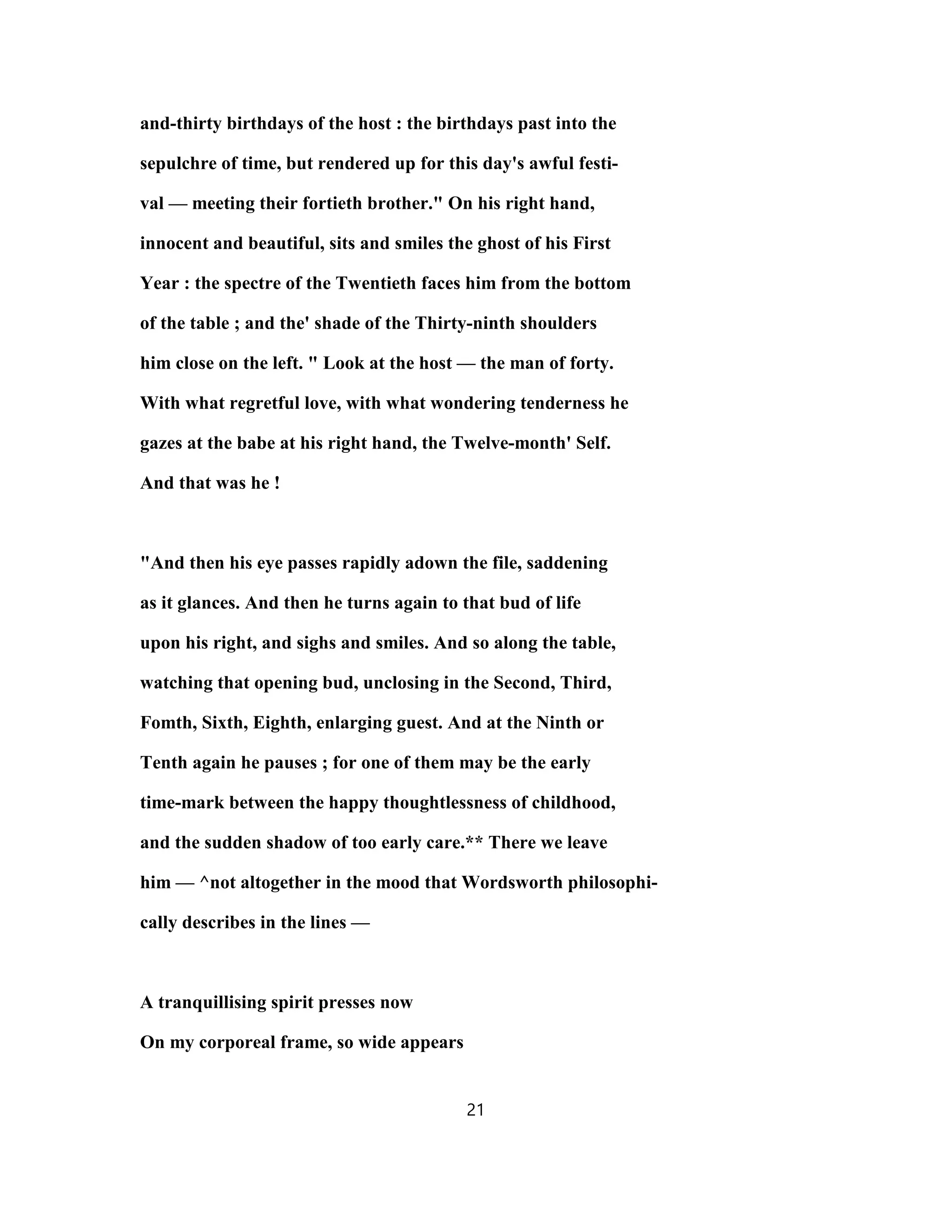 and-thirty birthdays of the host : the birthdays past into the
sepulchre of time, but rendered up for this day's awful festi-
val — meeting their fortieth brother." On his right hand,
innocent and beautiful, sits and smiles the ghost of his First
Year : the spectre of the Twentieth faces him from the bottom
of the table ; and the' shade of the Thirty-ninth shoulders
him close on the left. " Look at the host — the man of forty.
With what regretful love, with what wondering tenderness he
gazes at the babe at his right hand, the Twelve-month' Self.
And that was he !
"And then his eye passes rapidly adown the file, saddening
as it glances. And then he turns again to that bud of life
upon his right, and sighs and smiles. And so along the table,
watching that opening bud, unclosing in the Second, Third,
Fomth, Sixth, Eighth, enlarging guest. And at the Ninth or
Tenth again he pauses ; for one of them may be the early
time-mark between the happy thoughtlessness of childhood,
and the sudden shadow of too early care.** There we leave
him — ^not altogether in the mood that Wordsworth philosophi-
cally describes in the lines —
A tranquillising spirit presses now
On my corporeal frame, so wide appears
21
 