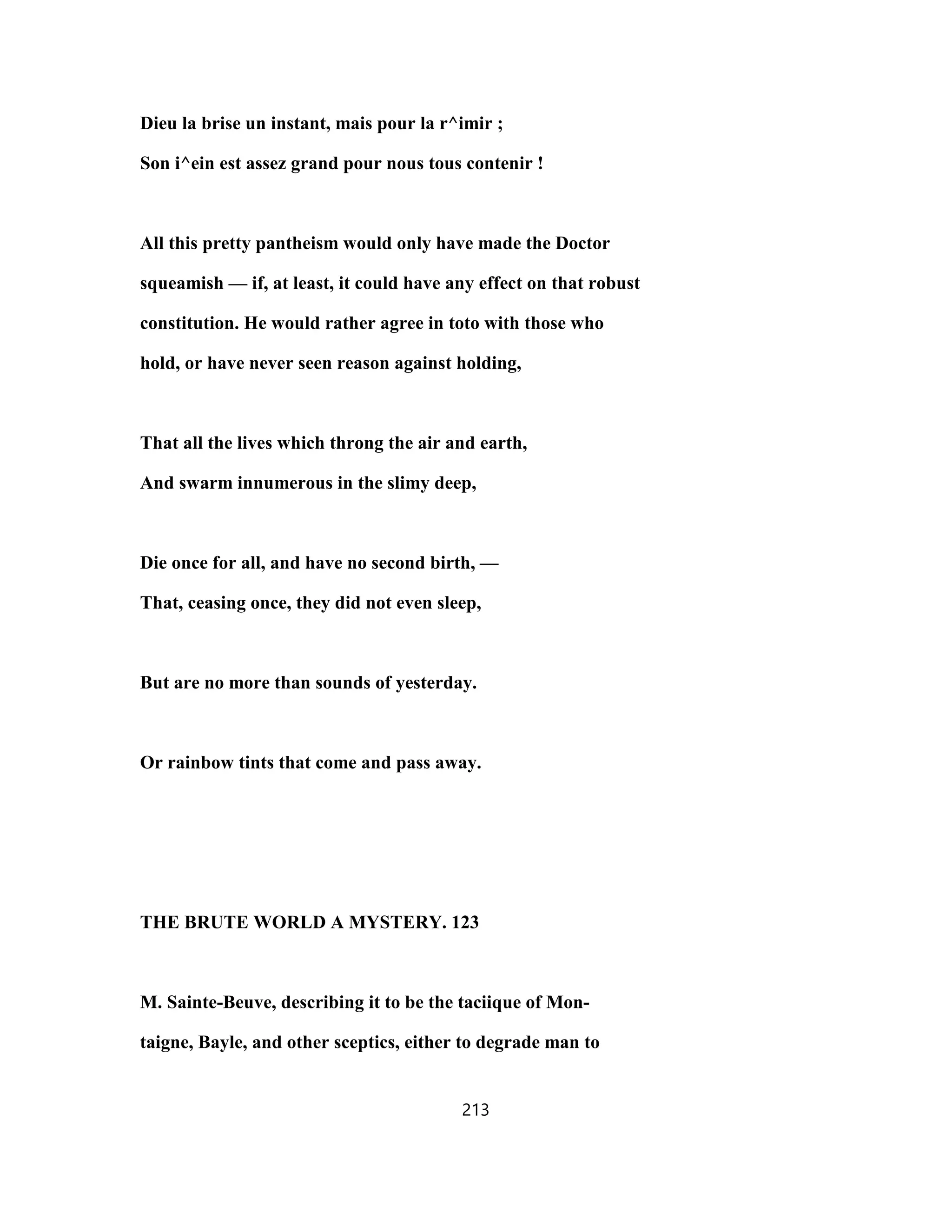 Dieu la brise un instant, mais pour la r^imir ;
Son i^ein est assez grand pour nous tous contenir !
All this pretty pantheism would only have made the Doctor
squeamish — if, at least, it could have any effect on that robust
constitution. He would rather agree in toto with those who
hold, or have never seen reason against holding,
That all the lives which throng the air and earth,
And swarm innumerous in the slimy deep,
Die once for all, and have no second birth, —
That, ceasing once, they did not even sleep,
But are no more than sounds of yesterday.
Or rainbow tints that come and pass away.
THE BRUTE WORLD A MYSTERY. 123
M. Sainte-Beuve, describing it to be the taciique of Mon-
taigne, Bayle, and other sceptics, either to degrade man to
213
 