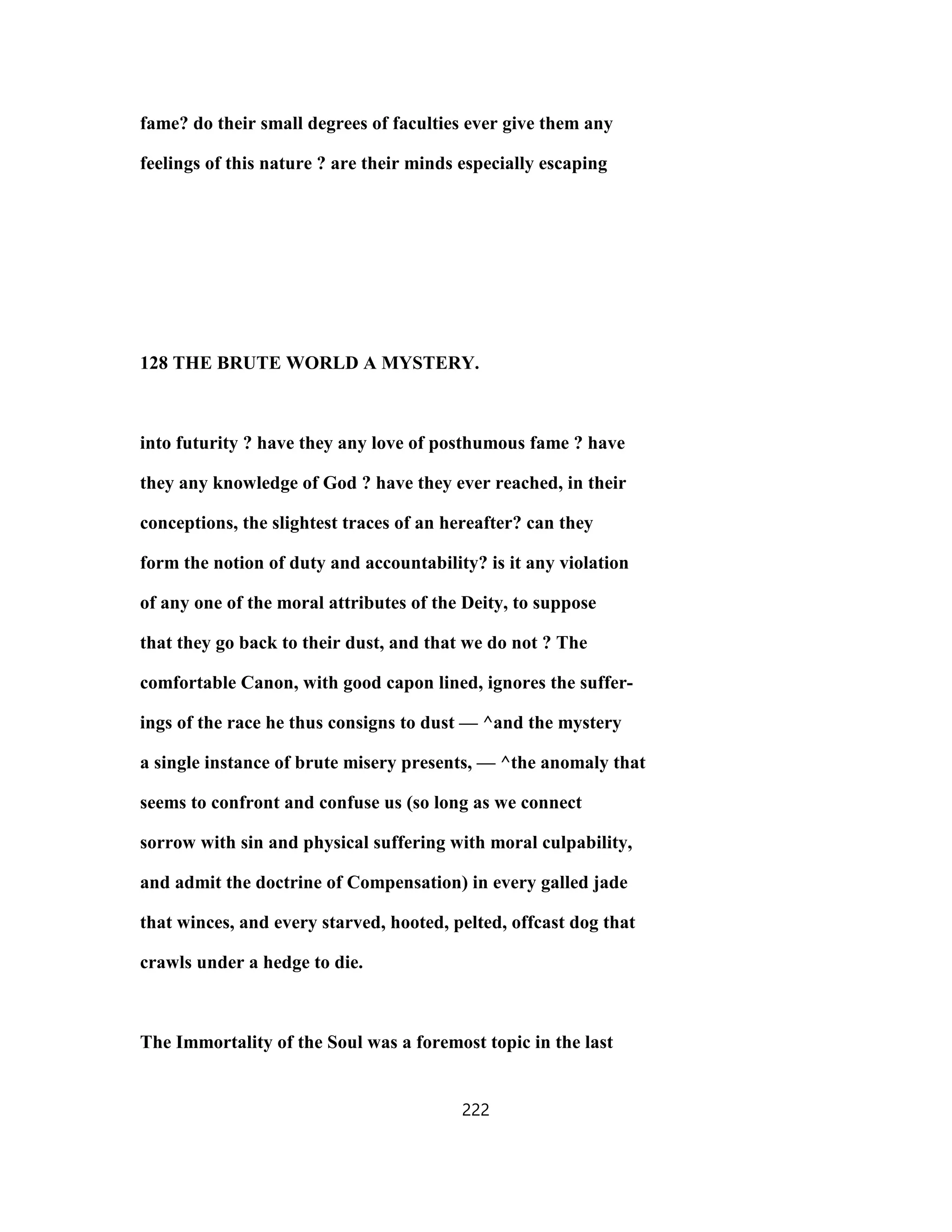 fame? do their small degrees of faculties ever give them any
feelings of this nature ? are their minds especially escaping
128 THE BRUTE WORLD A MYSTERY.
into futurity ? have they any love of posthumous fame ? have
they any knowledge of God ? have they ever reached, in their
conceptions, the slightest traces of an hereafter? can they
form the notion of duty and accountability? is it any violation
of any one of the moral attributes of the Deity, to suppose
that they go back to their dust, and that we do not ? The
comfortable Canon, with good capon lined, ignores the suffer-
ings of the race he thus consigns to dust — ^and the mystery
a single instance of brute misery presents, — ^the anomaly that
seems to confront and confuse us (so long as we connect
sorrow with sin and physical suffering with moral culpability,
and admit the doctrine of Compensation) in every galled jade
that winces, and every starved, hooted, pelted, offcast dog that
crawls under a hedge to die.
The Immortality of the Soul was a foremost topic in the last
222
 