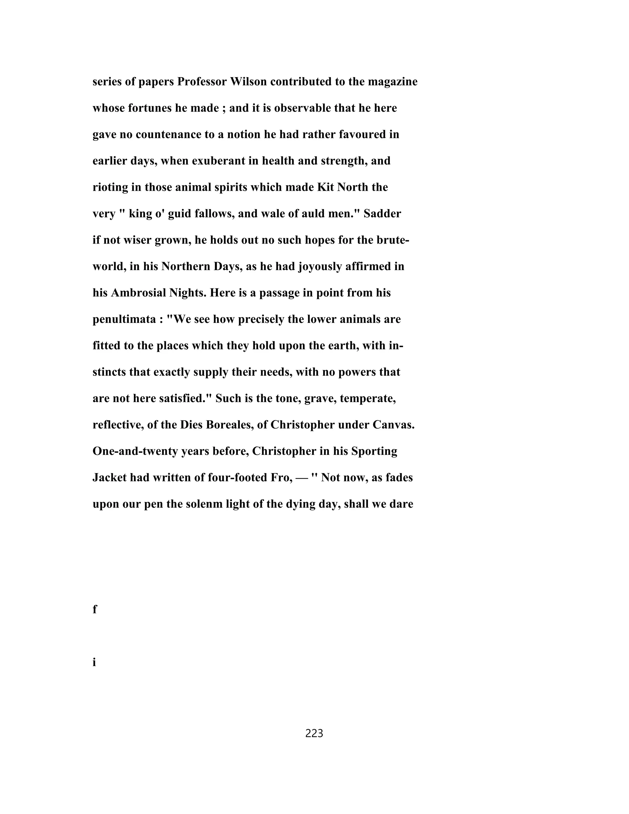 series of papers Professor Wilson contributed to the magazine
whose fortunes he made ; and it is observable that he here
gave no countenance to a notion he had rather favoured in
earlier days, when exuberant in health and strength, and
rioting in those animal spirits which made Kit North the
very " king o' guid fallows, and wale of auld men." Sadder
if not wiser grown, he holds out no such hopes for the brute-
world, in his Northern Days, as he had joyously affirmed in
his Ambrosial Nights. Here is a passage in point from his
penultimata : "We see how precisely the lower animals are
fitted to the places which they hold upon the earth, with in-
stincts that exactly supply their needs, with no powers that
are not here satisfied." Such is the tone, grave, temperate,
reflective, of the Dies Boreales, of Christopher under Canvas.
One-and-twenty years before, Christopher in his Sporting
Jacket had written of four-footed Fro, — '' Not now, as fades
upon our pen the solenm light of the dying day, shall we dare
f
i
223
 