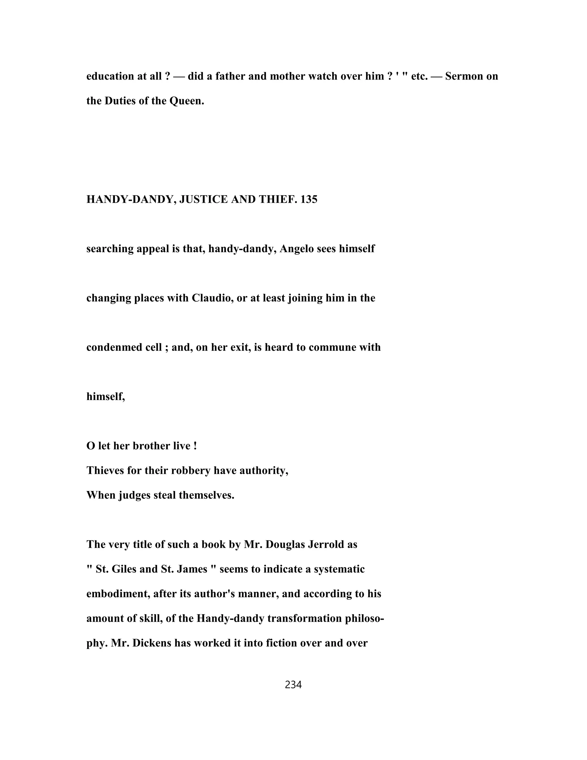 education at all ? — did a father and mother watch over him ? ' " etc. — Sermon on
the Duties of the Queen.
HANDY-DANDY, JUSTICE AND THIEF. 135
searching appeal is that, handy-dandy, Angelo sees himself
changing places with Claudio, or at least joining him in the
condenmed cell ; and, on her exit, is heard to commune with
himself,
O let her brother live !
Thieves for their robbery have authority,
When judges steal themselves.
The very title of such a book by Mr. Douglas Jerrold as
" St. Giles and St. James " seems to indicate a systematic
embodiment, after its author's manner, and according to his
amount of skill, of the Handy-dandy transformation philoso-
phy. Mr. Dickens has worked it into fiction over and over
234
 