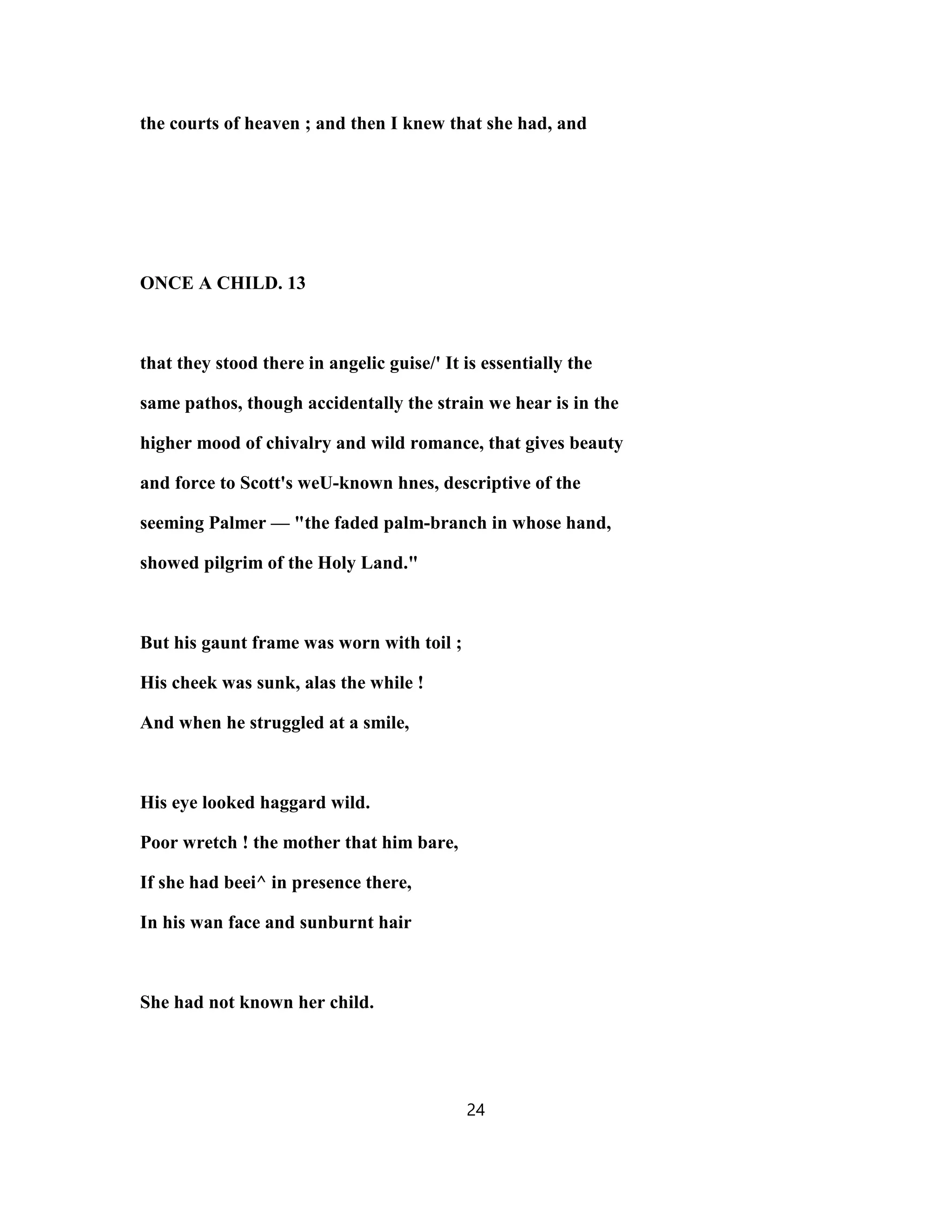 the courts of heaven ; and then I knew that she had, and
ONCE A CHILD. 13
that they stood there in angelic guise/' It is essentially the
same pathos, though accidentally the strain we hear is in the
higher mood of chivalry and wild romance, that gives beauty
and force to Scott's weU-known hnes, descriptive of the
seeming Palmer — "the faded palm-branch in whose hand,
showed pilgrim of the Holy Land."
But his gaunt frame was worn with toil ;
His cheek was sunk, alas the while !
And when he struggled at a smile,
His eye looked haggard wild.
Poor wretch ! the mother that him bare,
If she had beei^ in presence there,
In his wan face and sunburnt hair
She had not known her child.
24
 