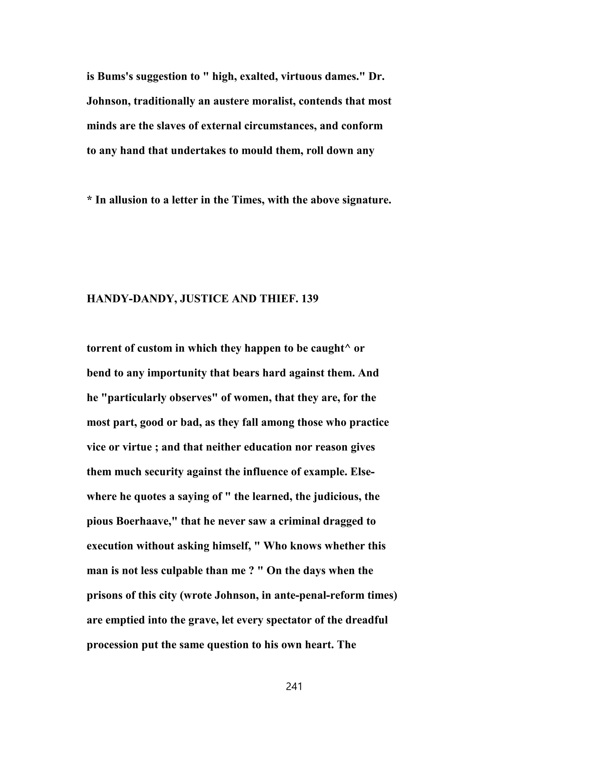 is Bums's suggestion to " high, exalted, virtuous dames." Dr.
Johnson, traditionally an austere moralist, contends that most
minds are the slaves of external circumstances, and conform
to any hand that undertakes to mould them, roll down any
* In allusion to a letter in the Times, with the above signature.
HANDY-DANDY, JUSTICE AND THIEF. 139
torrent of custom in which they happen to be caught^ or
bend to any importunity that bears hard against them. And
he "particularly observes" of women, that they are, for the
most part, good or bad, as they fall among those who practice
vice or virtue ; and that neither education nor reason gives
them much security against the influence of example. Else-
where he quotes a saying of " the learned, the judicious, the
pious Boerhaave," that he never saw a criminal dragged to
execution without asking himself, " Who knows whether this
man is not less culpable than me ? " On the days when the
prisons of this city (wrote Johnson, in ante-penal-reform times)
are emptied into the grave, let every spectator of the dreadful
procession put the same question to his own heart. The
241
 