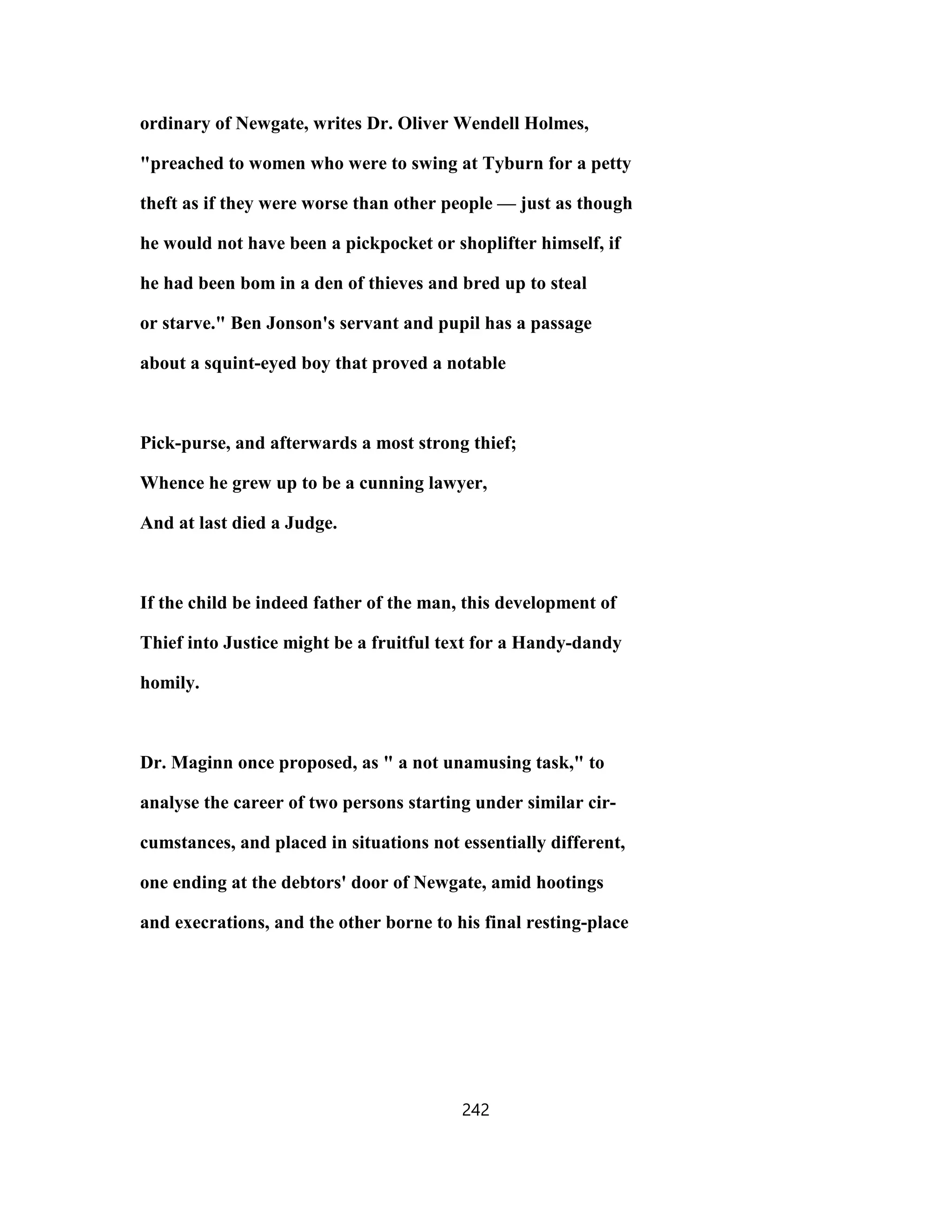 ordinary of Newgate, writes Dr. Oliver Wendell Holmes,
"preached to women who were to swing at Tyburn for a petty
theft as if they were worse than other people — just as though
he would not have been a pickpocket or shoplifter himself, if
he had been bom in a den of thieves and bred up to steal
or starve." Ben Jonson's servant and pupil has a passage
about a squint-eyed boy that proved a notable
Pick-purse, and afterwards a most strong thief;
Whence he grew up to be a cunning lawyer,
And at last died a Judge.
If the child be indeed father of the man, this development of
Thief into Justice might be a fruitful text for a Handy-dandy
homily.
Dr. Maginn once proposed, as " a not unamusing task," to
analyse the career of two persons starting under similar cir-
cumstances, and placed in situations not essentially different,
one ending at the debtors' door of Newgate, amid hootings
and execrations, and the other borne to his final resting-place
242
 