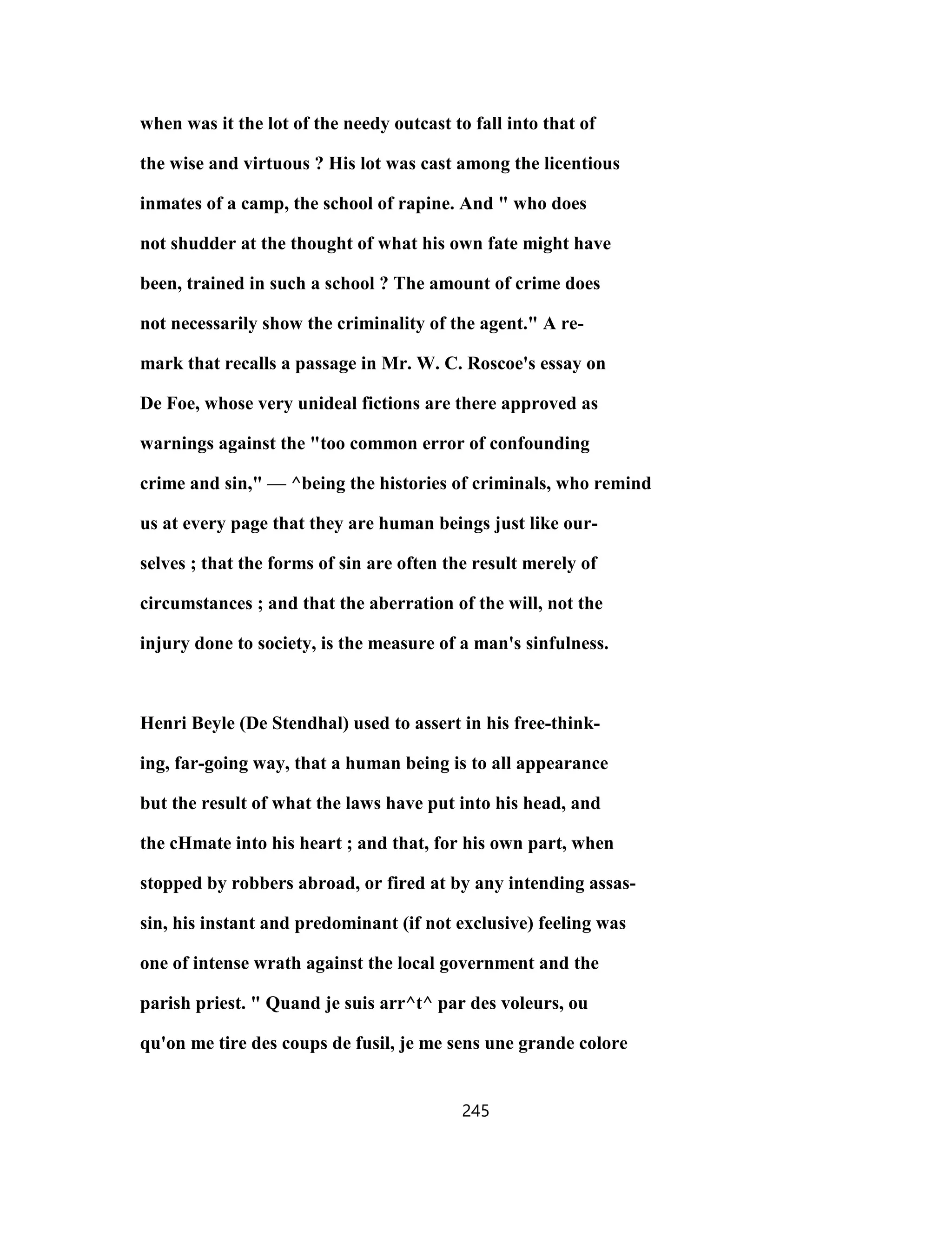 when was it the lot of the needy outcast to fall into that of
the wise and virtuous ? His lot was cast among the licentious
inmates of a camp, the school of rapine. And " who does
not shudder at the thought of what his own fate might have
been, trained in such a school ? The amount of crime does
not necessarily show the criminality of the agent." A re-
mark that recalls a passage in Mr. W. C. Roscoe's essay on
De Foe, whose very unideal fictions are there approved as
warnings against the "too common error of confounding
crime and sin," — ^being the histories of criminals, who remind
us at every page that they are human beings just like our-
selves ; that the forms of sin are often the result merely of
circumstances ; and that the aberration of the will, not the
injury done to society, is the measure of a man's sinfulness.
Henri Beyle (De Stendhal) used to assert in his free-think-
ing, far-going way, that a human being is to all appearance
but the result of what the laws have put into his head, and
the cHmate into his heart ; and that, for his own part, when
stopped by robbers abroad, or fired at by any intending assas-
sin, his instant and predominant (if not exclusive) feeling was
one of intense wrath against the local government and the
parish priest. " Quand je suis arr^t^ par des voleurs, ou
qu'on me tire des coups de fusil, je me sens une grande colore
245
 