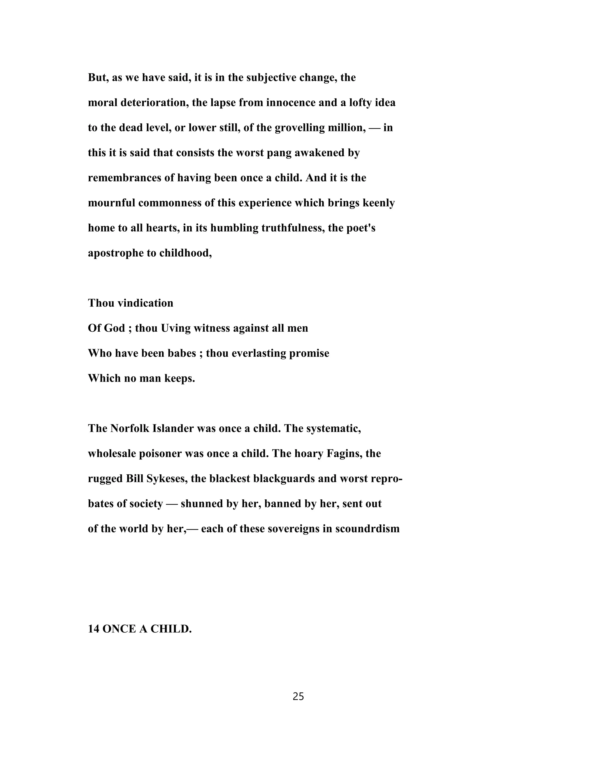 But, as we have said, it is in the subjective change, the
moral deterioration, the lapse from innocence and a lofty idea
to the dead level, or lower still, of the grovelling million, — in
this it is said that consists the worst pang awakened by
remembrances of having been once a child. And it is the
mournful commonness of this experience which brings keenly
home to all hearts, in its humbling truthfulness, the poet's
apostrophe to childhood,
Thou vindication
Of God ; thou Uving witness against all men
Who have been babes ; thou everlasting promise
Which no man keeps.
The Norfolk Islander was once a child. The systematic,
wholesale poisoner was once a child. The hoary Fagins, the
rugged Bill Sykeses, the blackest blackguards and worst repro-
bates of society — shunned by her, banned by her, sent out
of the world by her,— each of these sovereigns in scoundrdism
14 ONCE A CHILD.
25
 